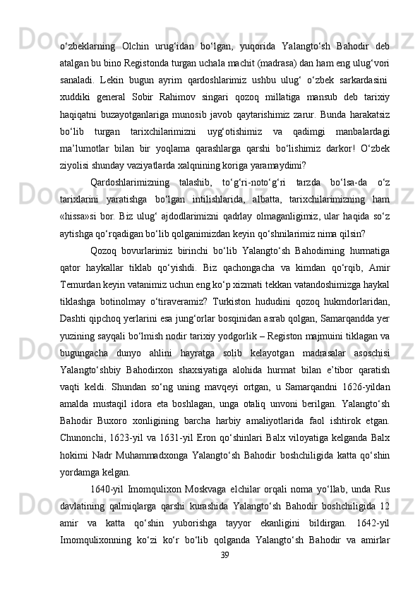 o‘zbeklarning   Olchin   urug‘idan   bo‘lgan,   yuqorida   Yalangto‘sh   Bahodir   deb
atalgan bu bino Registonda turgan uchala machit (madrasa) dan ham eng ulug‘vori
sanaladi.   Lekin   bugun   ayrim   qardoshlarimiz   ushbu   ulug‘   o‘zbek   sarkardasini  
xuddiki   general   Sobir   Rahimov   singari   qozoq   millatiga   mansub   deb   tarixiy
haqiqatni   buzayotganlariga   munosib   javob   qaytarishimiz   zarur.   Bunda   harakatsiz
bo‘lib   turgan   tarixchilarimizni   uyg‘otishimiz   va   qadimgi   manbalardagi
ma’lumotlar   bilan   bir   yoqlama   qarashlarga   qarshi   bo‘lishimiz   darkor!   O‘zbek
ziyolisi shunday vaziyatlarda xalqnining koriga yaramaydimi?
Qardoshlarimizning   talashib,   to‘g‘ri-noto‘g‘ri   tarzda   bo‘lsa-da   o‘z
tarixlarini   yaratishga   bo‘lgan   intilishlarida,   albatta,   tarixchilarimizning   ham
«hissa»si   bor.   Biz   ulug‘   ajdodlarimizni   qadrlay   olmaganligimiz,   ular   haqida   so‘z
aytishga qo‘rqadigan bo‘lib qolganimizdan keyin qo‘shnilarimiz nima qilsin?
Qozoq   bovurlarimiz   birinchi   bo‘lib   Yalangto‘sh   Bahodirning   hurmatiga
qator   haykallar   tiklab   qo‘yishdi.   Biz   qachongacha   va   kimdan   qo‘rqib,   Amir
Temurdan keyin vatanimiz uchun eng ko‘p xizmati tekkan vatandoshimizga haykal
tiklashga   botinolmay   o‘tiraveramiz?   Turkiston   hududini   qozoq   hukmdorlaridan,
Dashti qipchoq yerlarini esa jung‘orlar bosqinidan asrab qolgan, Samarqandda yer
yuzining sayqali bo‘lmish nodir tarixiy yodgorlik – Registon majmuini tiklagan va
bugungacha   dunyo   ahlini   hayratga   solib   kelayotgan   madrasalar   asoschisi
Yalangto‘shbiy   Bahodirxon   shaxsiyatiga   alohida   hurmat   bilan   e’tibor   qaratish
vaqti   keldi.   Shundan   so‘ng   uning   mavqeyi   ortgan,   u   Samarqandni   1626-yildan
amalda   mustaqil   idora   eta   boshlagan,   unga   otaliq   unvoni   berilgan.   Yalangto‘sh
Bahodir   Buxoro   xonligining   barcha   harbiy   amaliyotlarida   faol   ishtirok   etgan.
Chunonchi,   1623-yil   va   1631-yil   Eron   qo‘shinlari   Balx   viloyatiga   kelganda   Balx
hokimi   Nadr   Muhammadxonga   Yalangto‘sh   Bahodir   boshchiligida   katta   qo‘shin
yordamga kelgan.
1640-yil   Imomqulixon   Moskvaga   elchilar   orqali   noma   yo‘llab,   unda   Rus
davlatining   qalmiqlarga   qarshi   kurashida   Yalangto‘sh   Bahodir   boshchiligida   12
amir   va   katta   qo‘shin   yuborishga   tayyor   ekanligini   bildirgan.   1642-yil
Imomqulixonning   ko‘zi   ko‘r   bo‘lib   qolganda   Yalangto‘sh   Bahodir   va   amirlar
39 