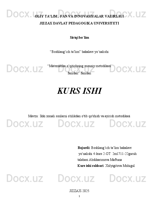 OLIY TA’LIM,  FAN VA INNOVASIYALAR VAZIRLIGI
JIZZAX DAVLAT PEDAGOGIKA UNIVERSITETI
Sirtqi bo`lim
“Boshlang ich ta’lim” bakalavr yo nalishiʻ ʻ
“Matematika o‘qitishning xususiy metodikasi
fanidan” fanidan
KURS ISHI
Mavzu:  Ikki xonali sonlarni o'nlikdan o'tib qo'shish va ayirish metodikasi
                                                                 Bajardi:  Boshlang ich ta’lim bakalavr 	
ʻ
 yo nalishi 4-kurs 2-OT  	
ʻ 2m1711-22 guruh 
talabasi  Abdikarimova Maftuna                  
Kurs ishi rahbari : Xolyigitova Mohigul
JIZZAX-2025
1 