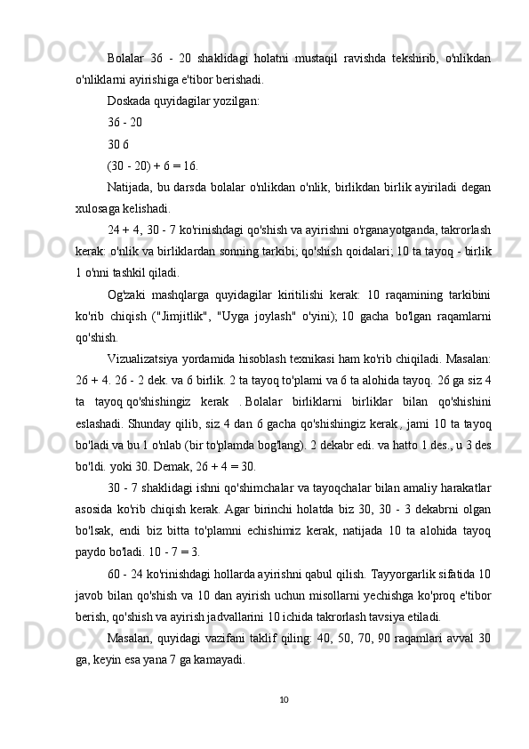 Bolalar   36   -   20   shaklidagi   holatni   mustaqil   ravishda   tekshirib,   o'nlikdan
o'nliklarni ayirishiga e'tibor berishadi.
Doskada quyidagilar yozilgan:
36   -   20
30 6
(30 - 20) + 6 = 16.
Natijada,  bu darsda  bolalar  o'nlikdan  o'nlik,  birlikdan  birlik ayiriladi   degan
xulosaga kelishadi.
24 + 4, 30 - 7 ko'rinishdagi qo'shish va ayirishni o'rganayotganda, takrorlash
kerak: o'nlik va birliklardan sonning tarkibi;   qo'shish qoidalari;   10 ta tayoq - birlik
1 o'nni tashkil qiladi.
Og'zaki   mashqlarga   quyidagilar   kiritilishi   kerak:   10   raqamining   tarkibini
ko'rib   chiqish   ("Jimjitlik",   "Uyga   joylash"   o'yini);   10   gacha   bo'lgan   raqamlarni
qo'shish.
Vizualizatsiya yordamida hisoblash texnikasi ham ko'rib chiqiladi.   Masalan:
26 + 4. 26 - 2 dek.   va 6 birlik.   2 ta tayoq to'plami va 6 ta alohida tayoq.   26 ga siz 4
ta   tayoq   qo'shishingiz   kerak   .   Bolalar   birliklarni   birliklar   bilan   qo'shishini
eslashadi.   Shunday qilib, siz 4 dan 6 gacha qo'shishingiz  kerak   ,   jami 10 ta tayoq
bo'ladi va bu 1 o'nlab (bir to'plamda bog'lang).   2 dekabr edi.   va hatto 1 des., u 3 des
bo'ldi.   yoki 30. Demak, 26 + 4 = 30.  
30 - 7 shaklidagi ishni qo'shimchalar va tayoqchalar bilan amaliy harakatlar
asosida   ko'rib   chiqish   kerak.   Agar   birinchi   holatda   biz   30,   30   -   3   dekabrni   olgan
bo'lsak,   endi   biz   bitta   to'plamni   echishimiz   kerak,   natijada   10   ta   alohida   tayoq
paydo bo'ladi.   10 - 7 = 3.
60 - 24 ko'rinishdagi hollarda ayirishni qabul qilish. Tayyorgarlik sifatida 10
javob bilan qo'shish  va 10 dan ayirish uchun misollarni  yechishga ko'proq e'tibor
berish, qo'shish va ayirish jadvallarini 10 ichida takrorlash tavsiya etiladi.
Masalan,   quyidagi   vazifani   taklif   qiling:   40,   50,   70,   90   raqamlari   avval   30
ga, keyin esa yana 7 ga kamayadi.
10 
