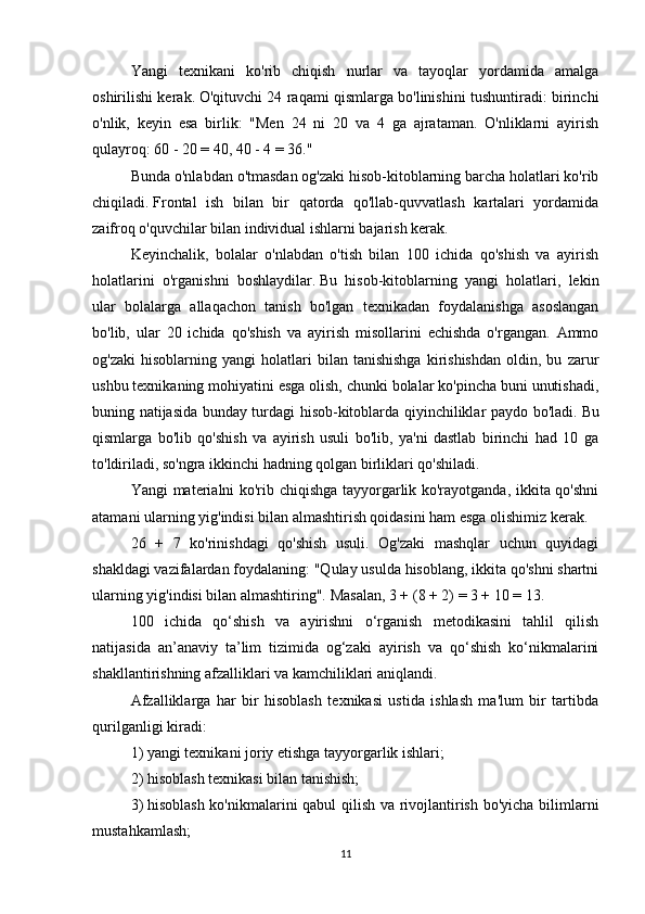 Yangi   texnikani   ko'rib   chiqish   nurlar   va   tayoqlar   yordamida   amalga
oshirilishi kerak.   O'qituvchi 24 raqami qismlarga bo'linishini tushuntiradi: birinchi
o'nlik,   keyin   esa   birlik:   "Men   24   ni   20   va   4   ga   ajrataman.   O'nliklarni   ayirish
qulayroq: 60 - 20 = 40, 40 - 4 = 36."
Bunda o'nlabdan o'tmasdan og'zaki hisob-kitoblarning barcha holatlari ko'rib
chiqiladi.   Frontal   ish   bilan   bir   qatorda   qo'llab-quvvatlash   kartalari   yordamida
zaifroq o'quvchilar bilan individual ishlarni bajarish kerak.
Keyinchalik,   bolalar   o'nlabdan   o'tish   bilan   100   ichida   qo'shish   va   ayirish
holatlarini   o'rganishni   boshlaydilar.   Bu   hisob-kitoblarning   yangi   holatlari,   lekin
ular   bolalarga   allaqachon   tanish   bo'lgan   texnikadan   foydalanishga   asoslangan
bo'lib,   ular   20   ichida   qo'shish   va   ayirish   misollarini   echishda   o'rgangan.   Ammo
og'zaki   hisoblarning  yangi   holatlari   bilan  tanishishga   kirishishdan   oldin,  bu   zarur
ushbu texnikaning mohiyatini esga olish, chunki bolalar ko'pincha buni unutishadi,
buning natijasida bunday turdagi hisob-kitoblarda qiyinchiliklar paydo bo'ladi.   Bu
qismlarga   bo'lib   qo'shish   va   ayirish   usuli   bo'lib,   ya'ni   dastlab   birinchi   had   10   ga
to'ldiriladi, so'ngra ikkinchi hadning qolgan birliklari qo'shiladi.
Yangi materialni ko'rib chiqishga tayyorgarlik ko'rayotganda, ikkita qo'shni
atamani ularning yig'indisi bilan almashtirish qoidasini ham esga olishimiz kerak.
26   +   7   ko'rinishdagi   qo'shish   usuli.   Og'zaki   mashqlar   uchun   quyidagi
shakldagi vazifalardan foydalaning: "Qulay usulda hisoblang, ikkita qo'shni shartni
ularning yig'indisi bilan almashtiring".   Masalan, 3 + (8 + 2) = 3 + 10 = 13.
100   ichida   qo‘shish   va   ayirishni   o‘rganish   metodikasini   tahlil   qilish
natijasida   an’anaviy   ta’lim   tizimida   og‘zaki   ayirish   va   qo‘shish   ko‘nikmalarini
shakllantirishning afzalliklari va kamchiliklari aniqlandi.
Afzalliklarga   har   bir   hisoblash   texnikasi   ustida   ishlash   ma'lum   bir   tartibda
qurilganligi kiradi:
1) yangi texnikani joriy etishga tayyorgarlik ishlari;
2) hisoblash texnikasi bilan tanishish;
3)   hisoblash ko'nikmalarini qabul qilish va rivojlantirish bo'yicha bilimlarni
mustahkamlash;  
11 
