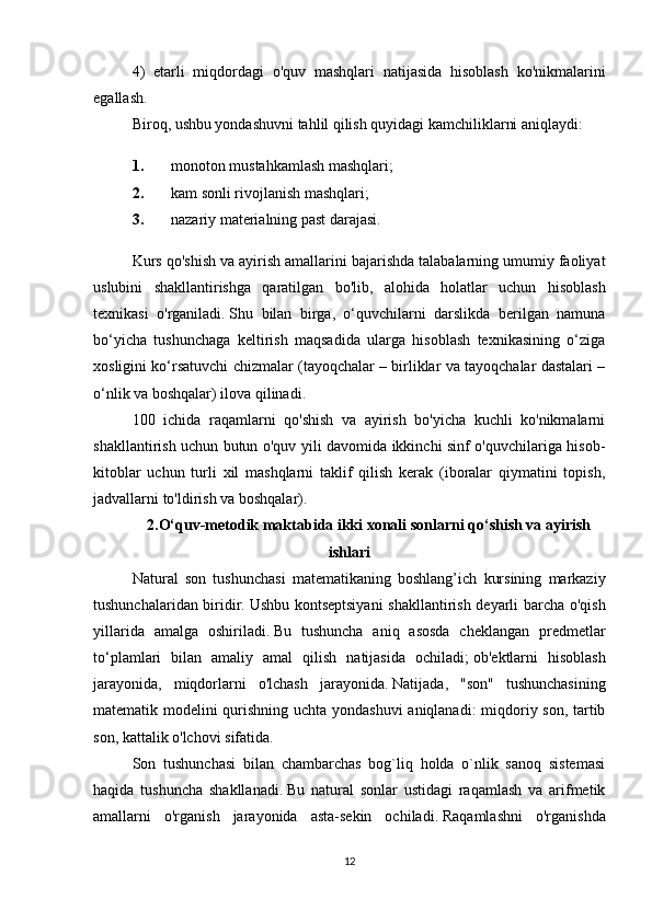 4)   etarli   miqdordagi   o'quv   mashqlari   natijasida   hisoblash   ko'nikmalarini
egallash.
Biroq, ushbu yondashuvni tahlil qilish quyidagi kamchiliklarni aniqlaydi:
1. monoton mustahkamlash mashqlari;
2. kam sonli rivojlanish mashqlari;
3. nazariy materialning past darajasi.
Kurs qo'shish va ayirish amallarini bajarishda talabalarning umumiy faoliyat
uslubini   shakllantirishga   qaratilgan   bo'lib,   alohida   holatlar   uchun   hisoblash
texnikasi   o'rganiladi.   Shu   bilan   birga,   o‘quvchilarni   darslikda   berilgan   namuna
bo‘yicha   tushunchaga   keltirish   maqsadida   ularga   hisoblash   texnikasining   o‘ziga
xosligini ko‘rsatuvchi chizmalar (tayoqchalar – birliklar va tayoqchalar dastalari –
o‘nlik va boshqalar) ilova qilinadi.
100   ichida   raqamlarni   qo'shish   va   ayirish   bo'yicha   kuchli   ko'nikmalarni
shakllantirish uchun butun o'quv yili davomida ikkinchi sinf o'quvchilariga hisob-
kitoblar   uchun   turli   xil   mashqlarni   taklif   qilish   kerak   (iboralar   qiymatini   topish,
jadvallarni to'ldirish va boshqalar).
2.O‘quv-metodik maktabida ikki xonali sonlarni qo‘shish va ayirish
ishlari
Natural   son   tushunchasi   matematikaning   boshlang’ich   kursining   markaziy
tushunchalaridan biridir.   Ushbu kontseptsiyani  shakllantirish deyarli barcha o'qish
yillarida   amalga   oshiriladi.   Bu   tushuncha   aniq   asosda   cheklangan   predmetlar
to‘plamlari   bilan   amaliy   amal   qilish   natijasida   ochiladi;   ob'ektlarni   hisoblash
jarayonida,   miqdorlarni   o'lchash   jarayonida.   Natijada,   "son"   tushunchasining
matematik modelini qurishning uchta yondashuvi aniqlanadi: miqdoriy son, tartib
son, kattalik o'lchovi sifatida.
Son   tushunchasi   bilan   chambarchas   bog`liq   holda   o`nlik   sanoq   sistemasi
haqida   tushuncha   shakllanadi.   Bu   natural   sonlar   ustidagi   raqamlash   va   arifmetik
amallarni   o'rganish   jarayonida   asta-sekin   ochiladi.   Raqamlashni   o'rganishda
12 