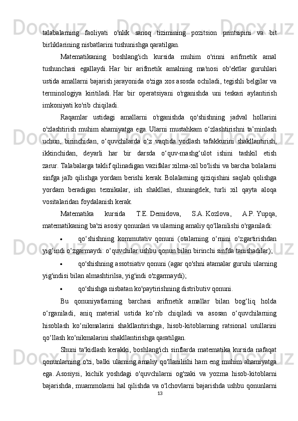 talabalarning   faoliyati   o'nlik   sanoq   tizimining   pozitsion   printsipini   va   bit
birliklarining nisbatlarini tushunishga qaratilgan.
Matematikaning   boshlang'ich   kursida   muhim   o'rinni   arifmetik   amal
tushunchasi   egallaydi.   Har   bir   arifmetik   amalning   ma'nosi   ob'ektlar   guruhlari
ustida amallarni bajarish jarayonida o'ziga xos asosda ochiladi, tegishli belgilar va
terminologiya   kiritiladi.   Har   bir   operatsiyani   o'rganishda   uni   teskari   aylantirish
imkoniyati ko'rib chiqiladi.
Raqamlar   ustidagi   amallarni   o'rganishda   qo'shishning   jadval   hollarini
o'zlashtirish   muhim   ahamiyatga   ega.   Ularni   mustahkam   o‘zlashtirishni   ta’minlash
uchun,   birinchidan,   o‘quvchilarda   o‘z   vaqtida   yodlash   tafakkurini   shakllantirish,
ikkinchidan,   deyarli   har   bir   darsda   o‘quv-mashg‘ulot   ishini   tashkil   etish
zarur.   Talabalarga taklif qilinadigan vazifalar xilma-xil bo'lishi va barcha bolalarni
sinfga   jalb   qilishga   yordam   berishi   kerak.   Bolalarning   qiziqishini   saqlab   qolishga
yordam   beradigan   texnikalar,   ish   shakllari,   shuningdek,   turli   xil   qayta   aloqa
vositalaridan foydalanish kerak.
Matematika   kursida   T.E.   Demidova,   S.A.   Kozlova,   A.P.   Yupqa,
matematikaning ba'zi asosiy qonunlari va ularning amaliy qo'llanilishi o'rganiladi:
 qo‘shishning   kommutativ   qonuni   (otalarning   o‘rnini   o‘zgartirishdan
yig‘indi o‘zgarmaydi: o‘quvchilar ushbu qonun bilan birinchi sinfda tanishadilar);
 qo'shishning assotsiativ qonuni (agar qo'shni atamalar guruhi ularning
yig'indisi bilan almashtirilsa, yig'indi o'zgarmaydi);
 qo'shishga nisbatan ko'paytirishning distributiv qonuni.
Bu   qonuniyatlarning   barchasi   arifmetik   amallar   bilan   bog‘liq   holda
o‘rganiladi,   aniq   material   ustida   ko‘rib   chiqiladi   va   asosan   o‘quvchilarning
hisoblash   ko‘nikmalarini   shakllantirishga,   hisob-kitoblarning   ratsional   usullarini
qo‘llash ko‘nikmalarini shakllantirishga qaratilgan.
Shuni ta'kidlash kerakki, boshlang'ich sinflarda matematika kursida nafaqat
qonunlarning o'zi, balki ularning amaliy qo'llanilishi ham eng muhim ahamiyatga
ega.   Asosiysi,   kichik   yoshdagi   o'quvchilarni   og'zaki   va   yozma   hisob-kitoblarni
bajarishda, muammolarni hal qilishda va o'lchovlarni bajarishda ushbu qonunlarni
13 