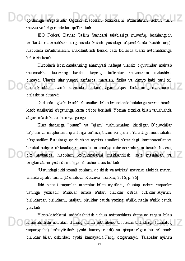 qo'llashga   o'rgatishdir.   Og'zaki   hisoblash   texnikasini   o'zlashtirish   uchun   turli
mavzu va belgi modellari qo'llaniladi.
IEO   Federal   Davlat   Ta'lim   Standarti   talablariga   muvofiq,   boshlang'ich
sinflarda   matematikani   o'rganishda   kichik   yoshdagi   o'quvchilarda   kuchli   ongli
hisoblash   ko'nikmalarini   shakllantirish   kerak,   ba'zi   hollarda   ularni   avtomatizmga
keltirish kerak.
Hisoblash   ko'nikmalarining   ahamiyati   nafaqat   ularsiz   o'quvchilar   maktab
matematika   kursining   barcha   keyingi   bo'limlari   mazmunini   o'zlashtira
olmaydi.   Ularsiz   ular   yuqori   sinflarda,   masalan,   fizika   va   kimyo   kabi   turli   xil
hisob-kitoblar   tizimli   ravishda   qo'llaniladigan   o'quv   fanlarining   mazmunini
o'zlashtira olmaydi.
Dasturda og'zaki hisoblash usullari bilan bir qatorda bolalarga yozma hisob-
kitob  usullarini   o'rgatishga   katta  e'tibor   beriladi.   Yozma   texnika  bilan   tanishishda
algoritmlash katta ahamiyatga ega.
Kurs   dasturiga   “butun”   va   “qism”   tushunchalari   kiritilgan.   O’quvchilar
to’plam  va miqdorlarni  qismlarga bo’lish, butun va qism o’rtasidagi  munosabatni
o’rganadilar.   Bu   ularga   qo‘shish   va   ayirish   amallari   o‘rtasidagi,   komponentlar   va
harakat   natijasi   o‘rtasidagi   munosabatni   amalga  oshirish   imkonini   beradi,   bu  esa,
o‘z   navbatida,   hisoblash   ko‘nikmalarini   shakllantirish,   so‘z   masalalari   va
tenglamalarni yechishni o‘rganish uchun asos bo‘ladi.
"Ustundagi ikki xonali sonlarni qo'shish va ayirish" mavzusi alohida mavzu
sifatida ajralib turadi [Demidova, Kozlova, Tonkix, 2016, p.   76].
Ikki   xonali   raqamlar   raqamlar   bilan   ayiriladi,   shuning   uchun   raqamlar
ustunga   yoziladi:   o'nliklar   ostida   o'nlar,   birliklar   ostida   birliklar.   Ayirish:
birliklardan   birliklarni,   natijani   birliklar   ostida   yozing;   o'nlik,   natija   o'nlik   ostida
yoziladi.
Hisob-kitoblarni   soddalashtirish   uchun   ayirboshlash   dumaloq   raqam   bilan
almashtirilishi   mumkin.   Buning   uchun   subtrahend   bir   necha   birliklarga   (dumaloq
raqamgacha)   ko'paytiriladi   (yoki   kamaytiriladi)   va   qisqartirilgan   bir   xil   sonli
birliklar   bilan   oshiriladi   (yoki   kamayadi).   Farqi   o'zgarmaydi   Talabalar   ayirish
14 