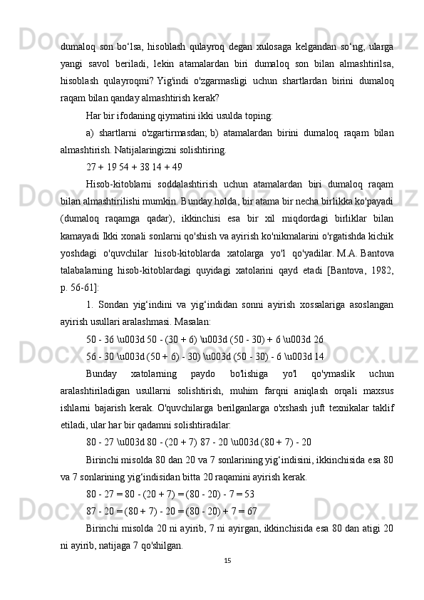 dumaloq   son   bo‘lsa,   hisoblash   qulayroq   degan   xulosaga   kelgandan   so‘ng,   ularga
yangi   savol   beriladi,   lekin   atamalardan   biri   dumaloq   son   bilan   almashtirilsa,
hisoblash   qulayroqmi?   Yig'indi   o'zgarmasligi   uchun   shartlardan   birini   dumaloq
raqam bilan qanday almashtirish kerak?
Har bir ifodaning qiymatini ikki usulda toping:
a)   shartlarni   o'zgartirmasdan;   b)   atamalardan   birini   dumaloq   raqam   bilan
almashtirish.   Natijalaringizni solishtiring.
27 + 19 54 + 38 14 + 49
Hisob-kitoblarni   soddalashtirish   uchun   atamalardan   biri   dumaloq   raqam
bilan almashtirilishi mumkin.   Bunday holda, bir atama bir necha birlikka ko'payadi
(dumaloq   raqamga   qadar),   ikkinchisi   esa   bir   xil   miqdordagi   birliklar   bilan
kamayadi Ikki xonali sonlarni qo'shish va ayirish ko'nikmalarini o'rgatishda kichik
yoshdagi   o'quvchilar   hisob-kitoblarda   xatolarga   yo'l   qo'yadilar.   M.A.   Bantova
talabalarning   hisob-kitoblardagi   quyidagi   xatolarini   qayd   etadi   [Bantova,   1982,
p.   56-61]:
1.   Sondan   yig‘indini   va   yig‘indidan   sonni   ayirish   xossalariga   asoslangan
ayirish usullari aralashmasi.   Masalan:
50 - 36 \u003d 50 - (30 + 6) \u003d (50 - 30) + 6 \u003d 26
56 - 30 \u003d (50 + 6) - 30) \u003d (50 - 30) - 6 \u003d 14
Bunday   xatolarning   paydo   bo'lishiga   yo'l   qo'ymaslik   uchun
aralashtiriladigan   usullarni   solishtirish,   muhim   farqni   aniqlash   orqali   maxsus
ishlarni   bajarish   kerak.   O'quvchilarga   berilganlarga   o'xshash   juft   texnikalar   taklif
etiladi, ular har bir qadamni solishtiradilar:
80 - 27 \u003d 80 - (20 + 7) 87 - 20 \u003d (80 + 7) - 20
Birinchi misolda 80 dan 20 va 7 sonlarining yig‘indisini, ikkinchisida esa 80
va 7 sonlarining yig‘indisidan bitta 20 raqamini ayirish kerak.
80 - 27 = 80 - (20 + 7) = (80 - 20) - 7 = 53
87 - 20 = (80 + 7) - 20 = (80 - 20) + 7 = 67
Birinchi misolda 20 ni ayirib, 7 ni ayirgan, ikkinchisida esa 80 dan atigi 20
ni ayirib, natijaga 7 qo'shilgan.
15 