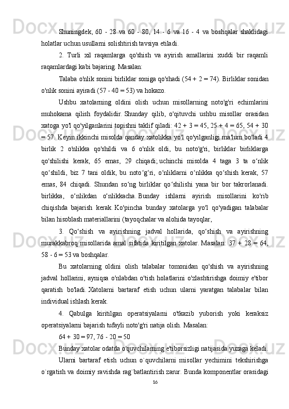 Shuningdek,   60   -   28   va   60   -   80,   14   -   6   va   16   -   4   va   boshqalar   shaklidagi
holatlar uchun usullarni solishtirish tavsiya etiladi.
2.   Turli   xil   raqamlarga   qo'shish   va   ayirish   amallarini   xuddi   bir   raqamli
raqamlardagi kabi bajaring.   Masalan:
Talaba o'nlik sonini birliklar soniga qo'shadi (54 + 2 = 74).   Birliklar sonidan
o'nlik sonini ayiradi (57 - 40 = 53) va hokazo.
Ushbu   xatolarning   oldini   olish   uchun   misollarning   noto'g'ri   echimlarini
muhokama   qilish   foydalidir.   Shunday   qilib,   o'qituvchi   ushbu   misollar   orasidan
xatoga yo'l qo'yilganlarini topishni taklif qiladi: 42 + 3 = 45, 25 + 4 = 65, 54 + 30
= 57. Keyin ikkinchi misolda qanday xatolikka yo'l qo'yilganligi ma'lum bo'ladi 4
birlik   2   o'nlikka   qo'shildi   va   6   o'nlik   oldi,   bu   noto'g'ri,   birliklar   birliklarga
qo'shilishi   kerak,   65   emas,   29   chiqadi;   uchinchi   misolda   4   taga   3   ta   o nlikʻ
qo shildi,   biz   7   tani   oldik,   bu   noto g ri,   o nliklarni   o nlikka   qo shish   kerak,   57	
ʻ ʻ ʻ ʻ ʻ ʻ
emas,   84   chiqadi.   Shundan   so ng   birliklar   qo shilishi   yana   bir   bor   takrorlanadi.	
ʻ ʻ
birlikka,   o‘nlikdan   o‘nlikkacha.   Bunday   ishlarni   ayirish   misollarini   ko'rib
chiqishda   bajarish   kerak.   Ko'pincha   bunday   xatolarga   yo'l   qo'yadigan   talabalar
bilan hisoblash materiallarini (tayoqchalar va alohida tayoqlar,
3.   Qo‘shish   va   ayirishning   jadval   hollarida,   qo‘shish   va   ayirishning
murakkabroq   misollarida   amal   sifatida   kiritilgan   xatolar.   Masalan:   37   +   28   =   64,
58 - 6 = 53 va boshqalar.
Bu   xatolarning   oldini   olish   talabalar   tomonidan   qo'shish   va   ayirishning
jadval   hollarini,   ayniqsa   o'nlabdan   o'tish   holatlarini   o'zlashtirishga   doimiy   e'tibor
qaratish   bo'ladi.   Xatolarni   bartaraf   etish   uchun   ularni   yaratgan   talabalar   bilan
individual ishlash kerak.
4.   Qabulga   kiritilgan   operatsiyalarni   o'tkazib   yuborish   yoki   keraksiz
operatsiyalarni bajarish tufayli noto'g'ri natija olish.   Masalan:
64 + 30 = 97, 76 - 20 = 50
Bunday xatolar odatda o'quvchilarning e'tiborsizligi natijasida yuzaga keladi.
Ularni   bartaraf   etish   uchun   o`quvchilarni   misollar   yechimini   tekshirishga
o`rgatish va doimiy ravishda rag`batlantirish zarur.   Bunda komponentlar orasidagi
16 