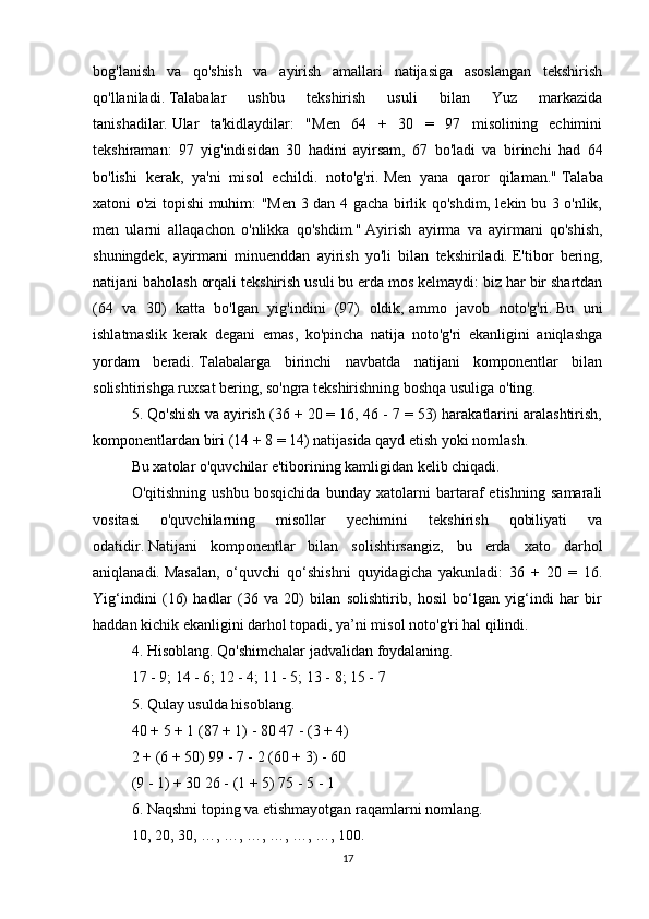 bog'lanish   va   qo'shish   va   ayirish   amallari   natijasiga   asoslangan   tekshirish
qo'llaniladi.   Talabalar   ushbu   tekshirish   usuli   bilan   Yuz   markazida
tanishadilar.   Ular   ta'kidlaydilar:   "Men   64   +   30   =   97   misolining   echimini
tekshiraman:   97   yig'indisidan   30   hadini   ayirsam,   67   bo'ladi   va   birinchi   had   64
bo'lishi   kerak,   ya'ni   misol   echildi.   noto'g'ri.   Men   yana   qaror   qilaman."   Talaba
xatoni o'zi topishi muhim: "Men 3 dan 4 gacha birlik qo'shdim, lekin bu 3 o'nlik,
men   ularni   allaqachon   o'nlikka   qo'shdim."   Ayirish   ayirma   va   ayirmani   qo'shish,
shuningdek,   ayirmani   minuenddan   ayirish   yo'li   bilan   tekshiriladi.   E'tibor   bering,
natijani baholash orqali tekshirish usuli bu erda mos kelmaydi: biz har bir shartdan
(64   va   30)   katta   bo'lgan   yig'indini   (97)   oldik,   ammo   javob   noto'g'ri.   Bu   uni
ishlatmaslik   kerak   degani   emas,   ko'pincha   natija   noto'g'ri   ekanligini   aniqlashga
yordam   beradi.   Talabalarga   birinchi   navbatda   natijani   komponentlar   bilan
solishtirishga ruxsat bering, so'ngra tekshirishning boshqa usuliga o'ting.
5. Qo'shish va ayirish (36 + 20 = 16, 46 - 7 = 53) harakatlarini aralashtirish,
komponentlardan biri (14 + 8 = 14) natijasida qayd etish yoki nomlash.
Bu xatolar o'quvchilar e'tiborining kamligidan kelib chiqadi.
O'qitishning   ushbu   bosqichida   bunday   xatolarni   bartaraf   etishning   samarali
vositasi   o'quvchilarning   misollar   yechimini   tekshirish   qobiliyati   va
odatidir.   Natijani   komponentlar   bilan   solishtirsangiz,   bu   erda   xato   darhol
aniqlanadi.   Masalan,   o‘quvchi   qo‘shishni   quyidagicha   yakunladi:   36   +   20   =   16.
Yig‘indini   (16)   hadlar   (36   va   20)   bilan   solishtirib,   hosil   bo‘lgan   yig‘indi   har   bir
haddan kichik ekanligini darhol topadi, ya’ni misol noto'g'ri hal qilindi.
4. Hisoblang.   Qo'shimchalar jadvalidan foydalaning.
17 - 9;   14 - 6;   12 - 4;   11 - 5;   13 - 8;   15 - 7
5. Qulay usulda hisoblang.
40 + 5 + 1 (87 + 1) - 80 47 - (3 + 4)
2 + (6 + 50) 99 - 7 - 2 (60 + 3) - 60
(9 - 1) + 30 26 - (1 + 5) 75 - 5 - 1
6. Naqshni toping va etishmayotgan raqamlarni nomlang.
10, 20, 30, …, …, …, …, …, …, 100.
17 