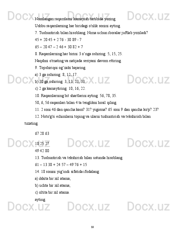 Nomlangan raqamlarni kamayish tartibida yozing.
Ushbu raqamlarning har biridagi o'nlik sonini ayting.
7. Tushuntirish bilan hisoblang.   Nima uchun iboralar juftlab yoziladi?
45 + 20 45 + 2 76 - 30 89 - 7
65 – 20 47 – 2 46 + 30 82 + 7
8. Raqamlarning har birini 3 o‘nga oshiring: 5, 15, 25.
Naqshni o'rnating va natijada seriyani davom ettiring.
9. Topshiriqni og‘zaki bajaring.
a) 3 ga oshiring: 8, 12, 17.
b) 30 ga oshiring: 3, 13, 23, 33.
c) 2 ga kamaytiring: 10, 16, 22.
10. Raqamlarning bit shartlarini ayting: 56, 78, 35.
50, 6, 56 raqamlari bilan 4 ta tenglikni hosil qiling.
11. 2 soni 46 dan qancha kam?   31?   yigirma?   65 soni 9 dan qancha ko'p?   23?
12. Noto'g'ri echimlarni toping va ularni tushuntirish va tekshirish bilan 
tuzating.
67 28 63                
18 25 27
49 42 80
13. Tushuntirish va tekshirish bilan ustunda hisoblang.
61 – 13 38 + 24 57 – 49 76 + 15
14. 18 sonini yig‘indi sifatida ifodalang:
a) ikkita bir xil atama;
b) uchta bir xil atama;
c) oltita bir xil atama.
ayting.
18 