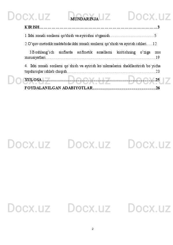                                       MUNDARINJA
KIRISH……………………………………………………………………………3
1. Ikki xonali sonlarni qo'shish va ayirishni o'rganish............................................5
2.O‘quv-metodik maktabida ikki xonali sonlarni qo‘shish va ayirish ishlari......12
  3.Boshlang’ich   sinflarda   arifmetik   amallarni   kiritishning   o’ziga   xos
xususiyatlari............................................................................................................19
4.     Ikki  xonali  sonlarni  qo`shish   va  ayirish  ko`nikmalarini  shakllantirish   bo`yicha
topshiriqlar ishlab chiqish.......................................................................................23
XULOSA................................................................................................................25
FOYDALANILGAN ADABIYOTLAR..............................................................26
2 