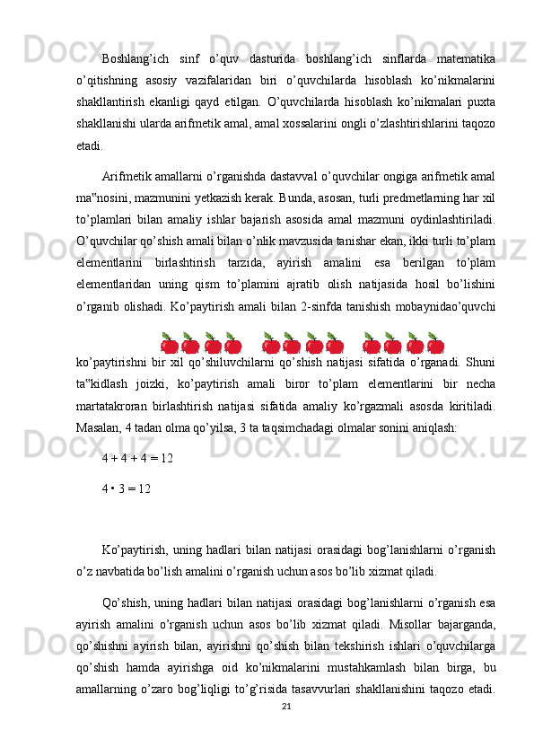 Boshlang’ich   sinf   o’quv   dasturida   boshlang’ich   sinflarda   matematika
o’qitishning   asosiy   vazifalaridan   biri   o’quvchilarda   hisoblash   ko’nikmalarini
shakllantirish   ekanligi   qayd   etilgan.   O’quvchilarda   hisoblash   ko’nikmalari   puxta
shakllanishi ularda arifmetik amal, amal xossalarini ongli o’zlashtirishlarini taqozo
etadi.
Arifmetik amallarni o’rganishda dastavval o’quvchilar ongiga arifmetik amal
ma nosini, mazmunini yetkazish kerak. Bunda, asosan, turli predmetlarning har xil‟
to’plamlari   bilan   amaliy   ishlar   bajarish   asosida   amal   mazmuni   oydinlashtiriladi.
O’quvchilar qo’shish amali bilan o’nlik mavzusida tanishar ekan, ikki turli to’plam
elementlarini   birlashtirish   tarzida,   ayirish   amalini   esa   berilgan   to’plam
elementlaridan   uning   qism   to’plamini   ajratib   olish   natijasida   hosil   bo’lishini
o’rganib  olishadi.  Ko’paytirish  amali  bilan  2-sinfda  tanishish   mobaynidao’quvchi
ko’paytirishni   bir   xil   qo’shiluvchilarni   qo’shish   natijasi   sifatida   o’rganadi.   Shuni
ta kidlash   joizki,   ko’paytirish   amali   biror   to’plam   elementlarini   bir   necha
‟
martatakroran   birlashtirish   natijasi   sifatida   amaliy   ko’rgazmali   asosda   kiritiladi.
Masalan, 4 tadan olma qo’yilsa, 3 ta taqsimchadagi olmalar sonini aniqlash:
4 + 4 + 4 = 12
4 • 3 = 12
Ko’paytirish,   uning   hadlari   bilan   natijasi   orasidagi   bog’lanishlarni   o’rganish
o’z navbatida bo’lish amalini o’rganish uchun asos bo’lib xizmat qiladi.
Qo’shish,  uning hadlari  bilan natijasi  orasidagi  bog’lanishlarni  o’rganish esa
ayirish   amalini   o’rganish   uchun   asos   bo’lib   xizmat   qiladi.   Misollar   bajarganda,
qo’shishni   ayirish   bilan,   ayirishni   qo’shish   bilan   tekshirish   ishlari   o’quvchilarga
qo’shish   hamda   ayirishga   oid   ko’nikmalarini   mustahkamlash   bilan   birga,   bu
amallarning   o’zaro   bog’liqligi   to’g’risida   tasavvurlari   shakllanishini   taqozo   etadi.
21 
