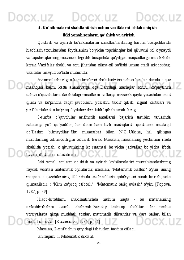 4.   Ko'nikmalarni shakllantirish uchun vazifalarni ishlab chiqish   
ikki xonali sonlarni qo‘shish va ayirish
Qo'shish   va   ayirish   ko'nikmalarini   shakllantirishning   barcha   bosqichlarida
hisoblash   texnikasidan   foydalanish   bo'yicha   topshiriqlar   hal   qiluvchi   rol   o'ynaydi
va topshiriqlarning mazmuni tegishli bosqichda qo'yilgan maqsadlarga mos kelishi
kerak.   Vazifalar shakli va soni jihatidan xilma-xil bo'lishi uchun etarli miqdordagi
vazifalar mavjud bo'lishi muhimdir.
Avtomatlashtirilgan ko'nikmalarni shakllantirish uchun har bir darsda o'quv
mashqlari   hajmi   katta   ahamiyatga   ega.   Darsdagi   mashqlar   sonini   ko'paytirish
uchun o'quvchilarni darslikdagi misollarni daftarga mexanik qayta yozishdan ozod
qilish   va   ko'pincha   faqat   javoblarni   yozishni   taklif   qilish,   signal   kartalari   va
perfokartalardan ko'proq foydalanishni taklif qilish kerak. keng.
2-sinfda   o’quvchilar   arifmetik   amallarni   bajarish   tartibini   tanlashda
xatolarga   yo’l   qo’yadilar,   har   doim   ham   turli   mashqlarda   qoidalarni   mustaqil
qo’llashni   bilmaydilar.   Shu   munosabat   bilan   N.G.   Utkina,   hal   qilingan
misollarning   xilma-xilligini   oshirish   kerak.   Masalan,   masalaning   yechimini   ifoda
shaklida   yozish,   o`qituvchining   ko`rsatmasi   bo`yicha   jadvallar   bo`yicha   ifoda
tuzish, ifodalarni solishtirish.
Ikki   xonali   sonlarni   qo'shish   va   ayirish   ko'nikmalarini   mustahkamlashning
foydali vositasi  matematik o'yinlardir, masalan, "Matematik biatlon" o'yini, uning
maqsadi   o'quvchilarning   100   ichida   tez   hisoblash   qobiliyatini   sinab   ko'rish,   xato
qilmaslikdir.   ;   "Kim   ko'proq   e'tiborli",   "Matematik   baliq   ovlash"   o'yini   [Popova,
1987, p.   39].
Hisob-kitoblarni   shakllantirishda   muhim   nuqta   -   bu   materialning
o'zlashtirilishini   tizimli   tekshirish.   Bunday   testning   shakllari:   bir   nechta
versiyalarda   qisqa   muddatli   testlar,   matematik   diktantlar   va   dars   ballari   bilan
frontal so'rovlar [Kuznetsova, 1985, p.   36].
Masalan, 2-sinf uchun quyidagi ish turlari taqdim etiladi.
Ish raqami 1. Matematik diktant.
23 