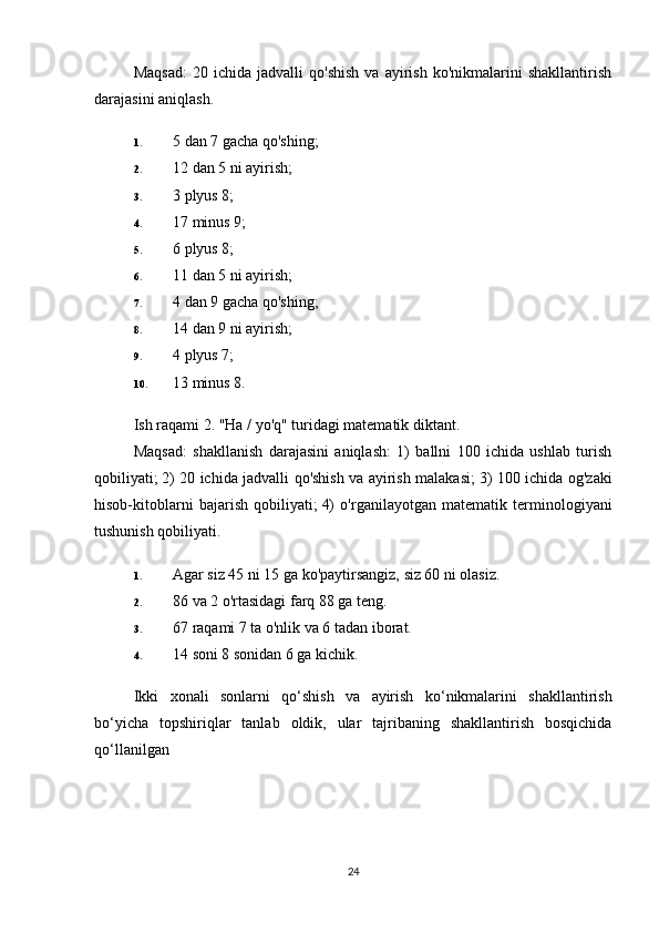 Maqsad:   20  ichida   jadvalli   qo'shish   va   ayirish   ko'nikmalarini   shakllantirish
darajasini aniqlash.
1. 5 dan 7 gacha qo'shing;
2. 12 dan 5 ni ayirish;
3. 3 plyus 8;
4. 17 minus 9;
5. 6 plyus 8;
6. 11 dan 5 ni ayirish;
7. 4 dan 9 gacha qo'shing;
8. 14 dan 9 ni ayirish;
9. 4 plyus 7;
10. 13 minus 8.
Ish raqami 2. "Ha / yo'q" turidagi matematik diktant.
Maqsad:   shakllanish   darajasini   aniqlash:   1)   ballni   100   ichida   ushlab   turish
qobiliyati;   2) 20 ichida jadvalli qo'shish va ayirish malakasi;   3) 100 ichida og'zaki
hisob-kitoblarni   bajarish   qobiliyati;   4)   o'rganilayotgan   matematik   terminologiyani
tushunish qobiliyati.
1. Agar siz 45 ni 15 ga ko'paytirsangiz, siz 60 ni olasiz.
2. 86 va 2 o'rtasidagi farq 88 ga teng.
3. 67 raqami 7 ta o'nlik va 6 tadan iborat.
4. 14 soni 8 sonidan 6 ga kichik.
Ikki   xonali   sonlarni   qo ‘ shish   va   ayirish   ko ‘ nikmalarini   shakllantirish
bo ‘ yicha   topshiriqlar   tanlab   oldik ,   ular   tajribaning   shakllantirish   bosqichida
qo ‘ llanilgan
24 