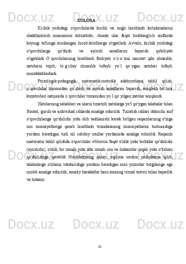                                      XULOSA 
Kichik   yoshdagi   o'quvchilarda   kuchli   va   ongli   hisoblash   ko'nikmalarini
shakllantirish   muammosi   dolzarbdir,   chunki   ular   faqat   boshlang'ich   sinflarda
keyingi   ta'limga   asoslangan   hisob-kitoblarga   o'rgatiladi.   Avvalo,   kichik   yoshdagi
o'quvchilarga   qo'shish   va   ayirish   amallarini   bajarish   qobiliyati
o'rgatiladi.   O`quvchilarning   hisoblash   faoliyati   o`z-o`zini   nazorat   qila   olmaslik,
xatolarni   topib,   to`g`rilay   olmaslik   tufayli   yo`l   qo`ygan   xatolari   tufayli
murakkablashadi.
Psixologik-pedagogik,   matematik-metodik   adabiyotlarni   tahlil   qilish,
o`quvchilar   tomonidan   qo`shish   va   ayirish   amallarini   bajarish,   aniqlash   bo`limi
kuzatuvlari natijasida o`quvchilar tomonidan yo`l qo`yilgan xatolar aniqlandi.
Xatolarning sabablari va ularni tuzatish xatolarga yo'l qo'ygan talabalar bilan
frontal, guruh va individual ishlarda amalga oshirildi.   Tuzatish ishlari ikkinchi sinf
o'quvchilariga   qo'shilishi   yoki   olib   tashlanishi   kerak   bo'lgan   raqamlarning   o'ziga
xos   xususiyatlariga   qarab   hisoblash   texnikasining   xususiyatlarini   tushunishga
yordam   beradigan   turli   xil   uslubiy   usullar   yordamida   amalga   oshirildi.   Raqamli
materialni tahlil qilishda o'quvchilar e'tiborini faqat o'nlik yoki birliklar qo'shilishi
(ayirilishi), o'nlik, bir xonali yoki ikki xonali son va hokazolar orqali yoki o'tishsiz
qo'shilishiga   qaratildi.   Hisoblashning   qulay,   oqilona   usulini   muhokama   qilib,
talabalarga   o'zlarini   tekshirishga   yordam   beradigan   mos   yozuvlar   belgilariga   ega
model amalga oshirildi, amaliy harakatlar ham sonning vizual tasviri bilan bajarildi
va hokazo.
25 