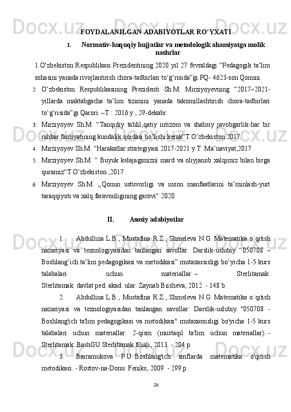 FOYDALANILGAN ADABIYOTLAR RO‘YXATI
I. Normativ-huquqiy hujjatlar va metodologik ahamiyatga molik
nashrlar
1.O‘zbekiston Respublikasi Prezidentining 2020 yil 27 fevraldagi “Pedagogik ta’lim
sohasini yanada rivojlantirish chora-tadbirlari to‘g‘risida”gi PQ- 4623-son Qonuni.
2. O‘zbekiston   Respublikasining   Prezidenti   Sh.M.   Mirziyoyevning   “2017–2021-
yillarda   maktabgacha   ta’lim   tizimini   yanada   takomillashtirish   chora-tadbirlari
to‘g‘risida”gi Qarori. –T.: 2016 y., 29-dekabr.
3. Mirziyoyev   Sh.M.   “Tanqidiy   tahlil,qatiy   intizom   va   shahsiy   javobgarlik-har   bir
rahbar faoliyatining kundalik qoidasi bo’lishi kerak”T.O’zbekiston 2017.
4. Mirziyoyev Sh.M. “Harakatlar strategiyasi 2017-2021 y T: Ma’naviyat,2017
5. Mirziyoyev Sh.M. “ Buyuk kelajagimizni mard va oliyjanob xalqimiz bilan birga
quramiz“T O’zbekiston ,2017
6. Mirziyoyev   Sh.M.   „Qonun   ustuvorligi   va   inson   manfaatlarini   ta’minlash-yurt
taraqqiyoti va xalq faravonligining garovi“ 2020
                            II.         Asosiy adabiyotlar
1. Abdullina   L.B.,   Mustafina   R.Z.,   Shmeleva   N.G.   Matematika   o`qitish
nazariyasi   va   texnologiyasidan   tanlangan   savollar:   Darslik- uslubiy.   “050708   –
Boshlang’ich ta’lim pedagogikasi va metodikasi” mutaxassisligi bo’yicha 1-5 kurs
talabalari   uchun   materiallar.   –   Sterlitamak:
Sterlitamak.   davlat   ped.   akad.   ular.   Zaynab Biisheva, 2012. - 148 b.
2. Abdullina   L.B.,   Mustafina   R.Z.,   Shmeleva   N.G.   Matematika   o`qitish
nazariyasi   va   texnologiyasidan   tanlangan   savollar:   Darslik-uslubiy.   "050708   -
Boshlang'ich   ta'lim  pedagogikasi   va metodikasi"  mutaxassisligi  bo'yicha  1-5 kurs
talabalari   uchun   materiallar:   2-qism   (mustaqil   ta'lim   uchun   materiallar).   -
Sterlitamak: BashGU Sterlitamak filiali, 2013. - 204 p.
3. Bairamukova   P.U.   Boshlang'ich   sinflarda   matematika   o'qitish
metodikasi.   - Rostov-na-Donu: Feniks, 2009. - 299 p.
26 