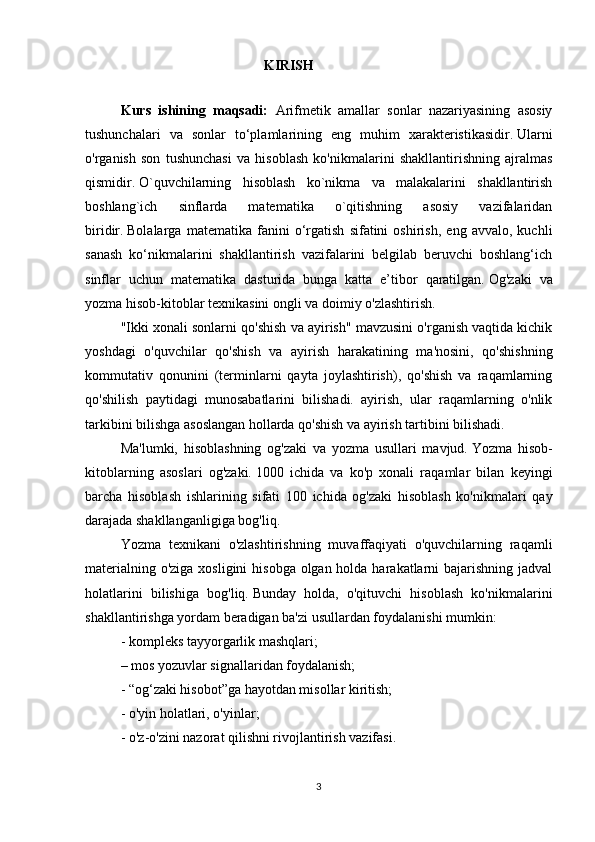                                                    KIRISH
Kurs   ishining   maqsadi:   Arifmetik   amallar   sonlar   nazariyasining   asosiy
tushunchalari   va   sonlar   to‘plamlarining   eng   muhim   xarakteristikasidir.   Ularni
o'rganish   son   tushunchasi   va   hisoblash   ko'nikmalarini   shakllantirishning   ajralmas
qismidir.   O`quvchilarning   hisoblash   ko`nikma   va   malakalarini   shakllantirish
boshlang`ich   sinflarda   matematika   o`qitishning   asosiy   vazifalaridan
biridir.   Bolalarga   matematika   fanini   o‘rgatish   sifatini   oshirish,   eng   avvalo,   kuchli
sanash   ko‘nikmalarini   shakllantirish   vazifalarini   belgilab   beruvchi   boshlang‘ich
sinflar   uchun   matematika   dasturida   bunga   katta   e’tibor   qaratilgan.   Og'zaki   va
yozma hisob-kitoblar texnikasini ongli va doimiy o'zlashtirish.
"Ikki xonali sonlarni qo'shish va ayirish" mavzusini o'rganish vaqtida kichik
yoshdagi   o'quvchilar   qo'shish   va   ayirish   harakatining   ma'nosini,   qo'shishning
kommutativ   qonunini   (terminlarni   qayta   joylashtirish),   qo'shish   va   raqamlarning
qo'shilish   paytidagi   munosabatlarini   bilishadi.   ayirish,   ular   raqamlarning   o'nlik
tarkibini bilishga asoslangan hollarda qo'shish va ayirish tartibini bilishadi.
Ma'lumki,   hisoblashning   og'zaki   va   yozma   usullari   mavjud.   Yozma   hisob-
kitoblarning   asoslari   og'zaki.   1000   ichida   va   ko'p   xonali   raqamlar   bilan   keyingi
barcha   hisoblash   ishlarining   sifati   100   ichida   og'zaki   hisoblash   ko'nikmalari   qay
darajada shakllanganligiga bog'liq.
Yozma   texnikani   o'zlashtirishning   muvaffaqiyati   o'quvchilarning   raqamli
materialning o'ziga xosligini  hisobga olgan holda harakatlarni  bajarishning jadval
holatlarini   bilishiga   bog'liq.   Bunday   holda,   o'qituvchi   hisoblash   ko'nikmalarini
shakllantirishga yordam beradigan ba'zi usullardan foydalanishi mumkin:
- kompleks tayyorgarlik mashqlari;
– mos yozuvlar signallaridan foydalanish;
- “og‘zaki hisobot”ga hayotdan misollar kiritish;
- o'yin holatlari, o'yinlar;
- o'z-o'zini nazorat qilishni rivojlantirish vazifasi.
3 
