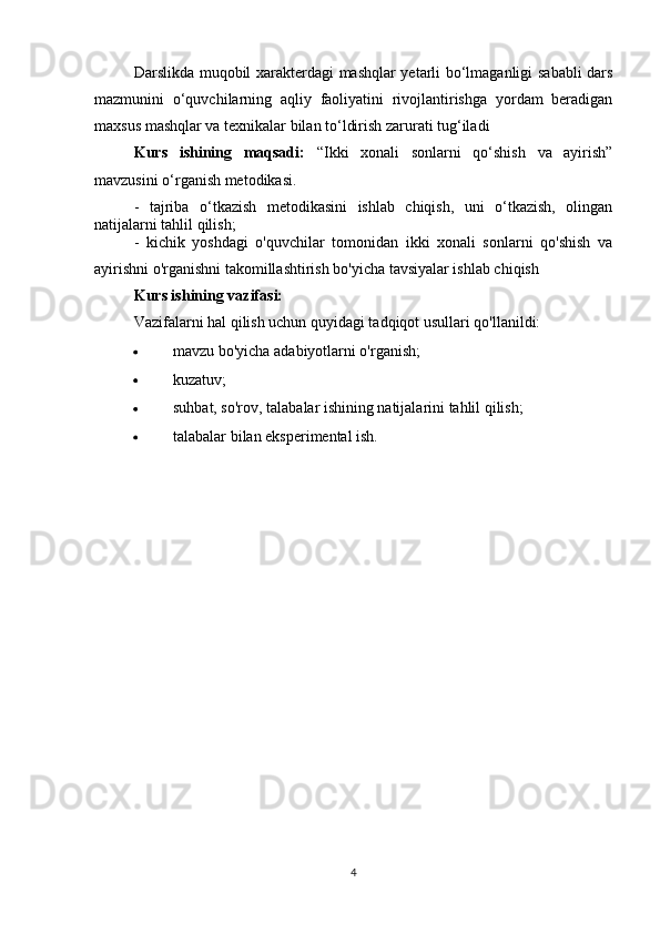 Darslikda muqobil xarakterdagi mashqlar yetarli bo‘lmaganligi sababli dars
mazmunini   o‘quvchilarning   aqliy   faoliyatini   rivojlantirishga   yordam   beradigan
maxsus mashqlar va texnikalar bilan to‘ldirish zarurati tug‘iladi
Kurs   ishining   maqsadi:   “Ikki   xonali   sonlarni   qo‘shish   va   ayirish”
mavzusini o‘rganish metodikasi.
-   tajriba   o‘tkazish   metodikasini   ishlab   chiqish,   uni   o‘tkazish,   olingan
natijalarni tahlil qilish;
-   kichik   yoshdagi   o'quvchilar   tomonidan   ikki   xonali   sonlarni   qo'shish   va
ayirishni o'rganishni takomillashtirish bo'yicha tavsiyalar ishlab chiqish
Kurs ishining vazifasi: 
Vazifalarni hal qilish uchun quyidagi tadqiqot usullari qo'llanildi:
 mavzu bo'yicha adabiyotlarni o'rganish;
 kuzatuv;
 suhbat, so'rov, talabalar ishining natijalarini tahlil qilish;
 talabalar bilan eksperimental ish.
4 