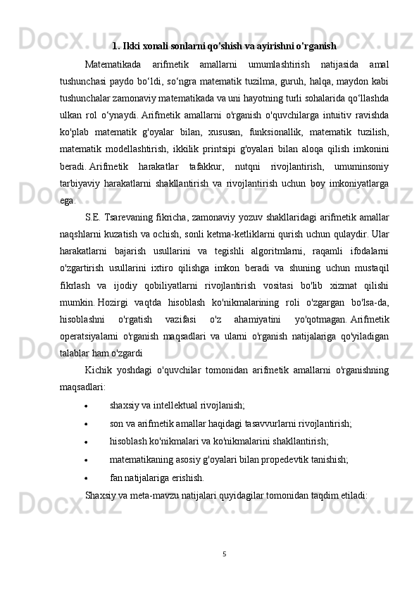 1. Ikki xonali sonlarni qo'shish va ayirishni o'rganish
Matematikada   arifmetik   amallarni   umumlashtirish   natijasida   amal
tushunchasi  paydo  bo‘ldi, so‘ngra matematik  tuzilma, guruh,  halqa, maydon  kabi
tushunchalar zamonaviy matematikada va uni hayotning turli sohalarida qo‘llashda
ulkan   rol   o‘ynaydi.   Arifmetik   amallarni   o'rganish   o'quvchilarga   intuitiv   ravishda
ko'plab   matematik   g'oyalar   bilan,   xususan,   funksionallik,   matematik   tuzilish,
matematik   modellashtirish,   ikkilik   printsipi   g'oyalari   bilan   aloqa   qilish   imkonini
beradi.   Arifmetik   harakatlar   tafakkur,   nutqni   rivojlantirish,   umuminsoniy
tarbiyaviy   harakatlarni   shakllantirish   va   rivojlantirish   uchun   boy   imkoniyatlarga
ega.
S.E.   Tsarevaning fikricha, zamonaviy yozuv shakllaridagi arifmetik amallar
naqshlarni kuzatish va ochish, sonli  ketma-ketliklarni qurish uchun qulaydir.   Ular
harakatlarni   bajarish   usullarini   va   tegishli   algoritmlarni,   raqamli   ifodalarni
o'zgartirish   usullarini   ixtiro   qilishga   imkon   beradi   va   shuning   uchun   mustaqil
fikrlash   va   ijodiy   qobiliyatlarni   rivojlantirish   vositasi   bo'lib   xizmat   qilishi
mumkin.   Hozirgi   vaqtda   hisoblash   ko'nikmalarining   roli   o'zgargan   bo'lsa-da,
hisoblashni   o'rgatish   vazifasi   o'z   ahamiyatini   yo'qotmagan.   Arifmetik
operatsiyalarni   o'rganish   maqsadlari   va   ularni   o'rganish   natijalariga   qo'yiladigan
talablar ham o'zgardi 
Kichik   yoshdagi   o'quvchilar   tomonidan   arifmetik   amallarni   o'rganishning
maqsadlari:
 shaxsiy va intellektual rivojlanish;
 son va arifmetik amallar haqidagi tasavvurlarni rivojlantirish;
 hisoblash ko'nikmalari va ko'nikmalarini shakllantirish;
 matematikaning asosiy g'oyalari bilan propedevtik tanishish;
 fan natijalariga erishish.
Shaxsiy va meta-mavzu natijalari quyidagilar tomonidan taqdim etiladi:
5 