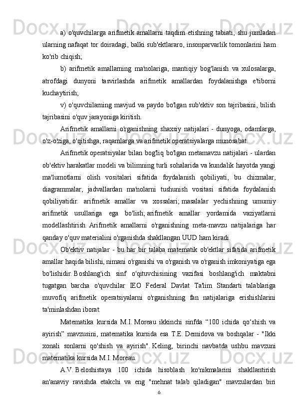a)   o'quvchilarga   arifmetik   amallarni   taqdim   etishning   tabiati,   shu   jumladan
ularning nafaqat tor doiradagi, balki sub'ektlararo, insonparvarlik tomonlarini ham
ko'rib chiqish;
b)   arifmetik   amallarning   ma'nolariga,   mantiqiy   bog'lanish   va   xulosalarga,
atrofdagi   dunyoni   tasvirlashda   arifmetik   amallardan   foydalanishga   e'tiborni
kuchaytirish;
v)  o'quvchilarning mavjud va paydo bo'lgan sub'ektiv son tajribasini, bilish
tajribasini o'quv jarayoniga kiritish.
Arifmetik   amallarni   o'rganishning   shaxsiy   natijalari   -   dunyoga,   odamlarga,
o'z-o'ziga, o'qitishga, raqamlarga va arifmetik operatsiyalarga munosabat.  
Arifmetik operatsiyalar bilan bog'liq bo'lgan metamavzu natijalari - ulardan
ob'ektiv harakatlar modeli va bilimning turli sohalarida va kundalik hayotda yangi
ma'lumotlarni   olish   vositalari   sifatida   foydalanish   qobiliyati,   bu   chizmalar,
diagrammalar,   jadvallardan   ma'nolarni   tushunish   vositasi   sifatida   foydalanish
qobiliyatidir.   arifmetik   amallar   va   xossalari;   masalalar   yechishning   umumiy
arifmetik   usullariga   ega   bo'lish;   arifmetik   amallar   yordamida   vaziyatlarni
modellashtirish.   Arifmetik   amallarni   o'rganishning   meta-mavzu   natijalariga   har
qanday o'quv materialini o'rganishda shakllangan UUD ham kiradi.
Ob'ektiv   natijalar   -   bu   har   bir   talaba   matematik   ob'ektlar   sifatida   arifmetik
amallar haqida bilishi, nimani o'rganishi va o'rganish va o'rganish imkoniyatiga ega
bo'lishidir.   Boshlang'ich   sinf   o'qituvchisining   vazifasi   boshlang'ich   maktabni
tugatgan   barcha   o'quvchilar   IEO   Federal   Davlat   Ta'lim   Standarti   talablariga
muvofiq   arifmetik   operatsiyalarni   o'rganishning   fan   natijalariga   erishishlarini
ta'minlashdan iborat.
Matematika   kursida   M.I.   Moreau   ikkinchi   sinfda   “100   ichida   qo‘shish   va
ayirish”   mavzusini,   matematika   kursida   esa   T.E.   Demidova   va   boshqalar   -   "Ikki
xonali   sonlarni   qo'shish   va   ayirish".   Keling,   birinchi   navbatda   ushbu   mavzuni
matematika kursida M.I.   Moreau.
A.V.   Beloshistaya   100   ichida   hisoblash   ko'nikmalarini   shakllantirish
an'anaviy   ravishda   etakchi   va   eng   "mehnat   talab   qiladigan"   mavzulardan   biri
6 