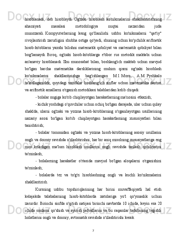 hisoblanadi,   deb   hisoblaydi.   Og'zaki   hisoblash   ko'nikmalarini   shakllantirishning
ahamiyati   masalasi   metodologiya   nuqtai   nazaridan   juda
munozarali.   Kompyuterlarning   keng   qo'llanilishi   ushbu   ko'nikmalarni   "qat'iy"
rivojlantirish zarurligini shubha ostiga qo'yadi, shuning uchun ko'pchilik arifmetik
hisob-kitoblarni   yaxshi   bilishni   matematik   qobiliyat   va   matematik   qobiliyat   bilan
bog'lamaydi.   Biroq,   og'zaki   hisob-kitoblarga   e'tibor   rus   metodik   maktabi   uchun
an'anaviy   hisoblanadi.   Shu   munosabat   bilan,   boshlang'ich   maktab   uchun   mavjud
bo'lgan   barcha   matematika   darsliklarining   muhim   qismi   og'zaki   hisoblash
ko'nikmalarini   shakllantirishga   bag'ishlangan   M.I.   Moro,   A.M.   Pyshkalo
ta'kidlaganidek,   quyidagi   vazifalar   boshlang'ich   sinflar   uchun   matematika   dasturi
va arifmetik amallarni o'rganish metodikasi talablaridan kelib chiqadi:
- bolalar ongiga ko'rib chiqilayotgan harakatlarning ma'nosini etkazish;
- kichik yoshdagi o'quvchilar uchun ochiq bo'lgan darajada, ular uchun qulay
shaklda,   ularni   og'zaki   va   yozma   hisob-kitoblarning   o'rganilayotgan   usullarining
nazariy   asosi   bo'lgan   ko'rib   chiqilayotgan   harakatlarning   xususiyatlari   bilan
tanishtirish;
-   bolalar   tomonidan   og'zaki   va   yozma   hisob-kitoblarning   asosiy   usullarini
ongli va doimiy ravishda o'zlashtirishni, har bir aniq misolning xususiyatlariga eng
mos   keladigan   ma'lum   hisoblash   usullarini   ongli   ravishda   tanlash   qobiliyatini
ta'minlash;
-   bolalarning   harakatlar   o'rtasida   mavjud   bo'lgan   aloqalarni   o'rganishini
ta'minlash;
-   bolalarda   tez   va   to'g'ri   hisoblashning   ongli   va   kuchli   ko'nikmalarini
shakllantirish.
Kursning   ushbu   topshiriqlarining   har   birini   muvaffaqiyatli   hal   etish
kelajakda   talabalarning   hisob-kitoblarda   xatolariga   yo'l   qo'ymaslik   uchun
zarurdir.   Birinchi sinfda o'qitish natijasi birinchi navbatda 10 ichida, keyin esa 20
ichida sonlarni  qo'shish  va ayirish jadvallarini  va bu raqamlar tarkibining tegishli
holatlarini ongli va doimiy, avtomatik ravishda o'zlashtirishi kerak.
7 