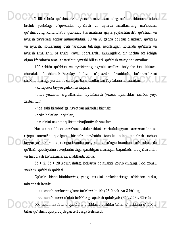 “100   ichida   qo‘shish   va   ayirish”   mavzusini   o‘rganish   boshlanishi   bilan
kichik   yoshdagi   o‘quvchilar   qo‘shish   va   ayirish   amallarining   ma’nosini,
qo‘shishning   kommutativ   qonunini   (terminlarni   qayta   joylashtirish),   qo‘shish   va
ayirish   paytidagi   sonlar   munosabatini,   10   va   20   gacha   bo'lgan   qismlarni   qo'shish
va   ayirish,   sonlarning   o'nli   tarkibini   bilishga   asoslangan   hollarda   qo'shish   va
ayirish   amallarini   bajarishi,   qavsli   iboralarda,   shuningdek,   bir   nechta   o'z   ichiga
olgan ifodalarda amallar tartibini yaxshi bilishlari. qo'shish va ayirish amallari.
100   ichida   qo'shish   va   ayirishning   og'zaki   usullari   bo'yicha   ish   ikkinchi
chorakda   boshlanadi.   Bunday   holda,   o'qituvchi   hisoblash   ko'nikmalarini
shakllantirishga yordam beradigan ba'zi usullardan foydalanishi mumkin:
- kompleks tayyorgarlik mashqlari;
-   mos   yozuvlar   signallaridan   foydalanish   (vizual   tayanchlar,   ramka,   yoy,
zarba, nur);
- “og‘zaki hisobot”ga hayotdan misollar kiritish;
- o'yin holatlari, o'yinlar;
- o'z-o'zini nazorat qilishni rivojlantirish vazifasi.
Har   bir   hisoblash   texnikasi   ustida   ishlash   metodologiyasi   taxminan   bir   xil
rejaga   muvofiq   qurilgan:   birinchi   navbatda   texnika   bilan   tanishish   uchun
tayyorgarlik ko'riladi, so'ngra texnika joriy etiladi, so'ngra texnikani turli sohalarda
qo'llash qobiliyatini rivojlantirishga qaratilgan mashqlar bajariladi. aniq sharoitlar
va hisoblash ko'nikmalarini shakllantirishda.
36 + 2, 36 + 20 ko'rinishdagi hollarda qo'shishni ko'rib chiqing. Ikki xonali
sonlarni qo'shish qoidasi.
Og'zaki   hisob-kitoblarning   yangi   usulini   o'zlashtirishga   o'tishdan   oldin,
takrorlash kerak:
- ikki xonali sonlarning kasr tarkibini bilish (28 2 dek. va 8 birlik);
- ikki xonali sonni o'nlab birliklarga ajratish qobiliyati (36 \u003d 30 + 6).
Ikki holat misolida o‘quvchilar birliklarni birliklar bilan, o‘nliklarni o‘nliklar
bilan qo‘shish qulayroq degan xulosaga kelishadi.
8 