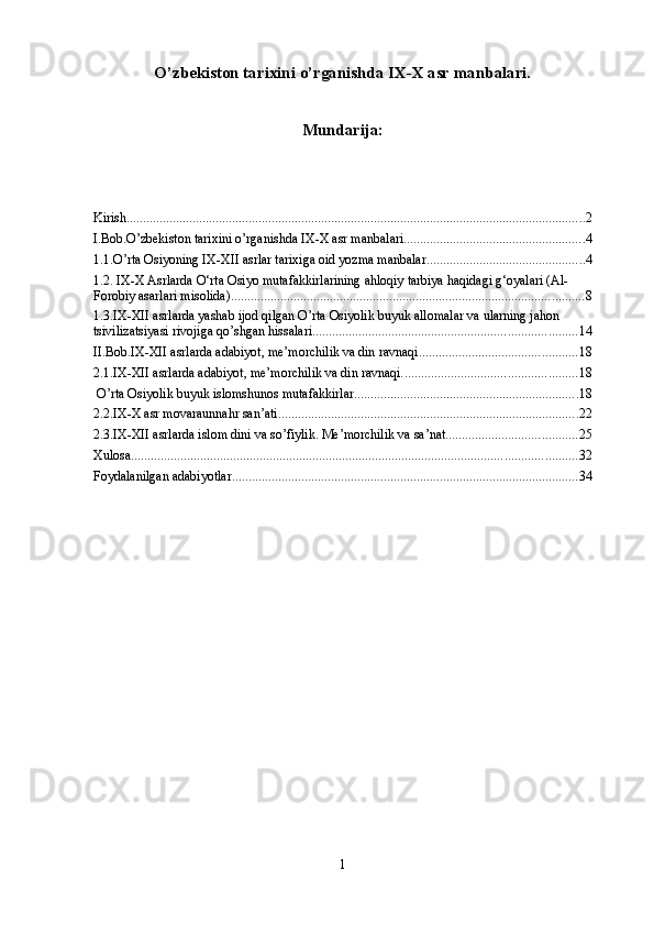 O’zbekiston tаriхini o’rganishda IХ-Х аsr manbalari.
Mundarija:
Kirish ........................................................................................................................................... 2
I.Bob.O’zbekiston tаriхini o’rganishda IХ-Х аsr manbalari. ...................................................... 4
1.1.O’rta Osiyoning IX-XII asrlar tarixiga oid yozma manbalar ................................................ 4
1.2. IX-X Asrlarda O‘rta Osiyo mutafakkirlarining ahloqiy tarbiya haqidagi g‘oyalari (Al-
Forobiy asarlari misolida) ........................................................................................................... 8
1.3.IX-XII asrlarda yashab ijod qilgan O’rta Osiyolik buyuk allomalar va ularning jahon 
tsivilizatsiyasi rivojiga qo’shgan hissalari. ............................................................................... 14
II.Bob.IX-XII asrlarda adabiyot, me’morchilik va din ravnaqi ................................................ 18
2.1.IX-XII asrlarda adabiyot, me’morchilik va din ravnaqi. .................................................... 18
 O’rta Osiyolik buyuk islomshunos mutafakkirlar. ................................................................... 18
2.2.IX-X asr movaraunnahr san’ati ........................................................................................... 22
2.3.IX-XII asrlarda islom dini va so’fiylik. Me’morchilik va sa’nat. ....................................... 25
Xulosa ....................................................................................................................................... 32
Foydalanilgan adabiyotlar ......................................................................................................... 34
1 