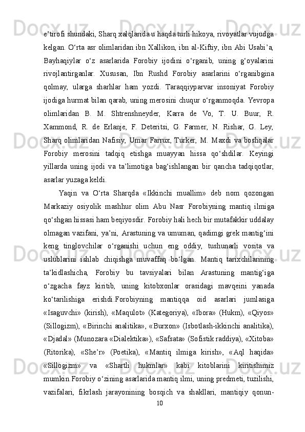 e’tirofi shundaki, Sharq xalqlarida u haqda turli hikoya, rivoyatlar vujudga
kelgan. O‘rta asr olimlaridan ibn Xallikon, ibn al-Kiftiy, ibn Abi Usabi’a,
Bayhaqiylar   o‘z   asarlarida   Forobiy   ijodini   o‘rganib,   uning   g‘oyalarini
rivojlantirganlar.   Xususan,   Ibn   Rushd   Forobiy   asarlarini   o‘rganibgina
qolmay,   ularga   sharhlar   ham   yozdi.   Taraqqiyparvar   insoniyat   Forobiy
ijodiga hurmat bilan qarab, uning merosini chuqur o‘rganmoqda. Yevropa
olimlaridan   B.   M.   Shtrenshneyder,   Karra   de   Vo,   T.   U.   Buur,   R.
Xammond,   R.   de   Erlanje,   F.   Deteritsi,   G.   Farmer,   N.   Rishar,   G.   Ley,
Sharq olimlaridan Nafisiy, Umar Farrux, Turker, M. Maxdi va boshqalar
Forobiy   merosini   tadqiq   etishga   muayyan   hissa   qo‘shdilar.   Keyingi
yillarda   uning   ijodi   va   ta’limotiga   bag‘ishlangan   bir   qancha   tadqiqotlar,
asarlar yuzaga keldi.
Yaqin   va   O‘rta   Sharqda   «Ikkinchi   muallim»   deb   nom   qozongan
Markaziy   osiyolik   mashhur   olim   Abu   Nasr   Forobiyning   mantiq   ilmiga
qo‘shgan hissasi ham beqiyosdir. Forobiy hali hech bir mutafakkir uddalay
olmagan vazifani, ya’ni, Arastuning va umuman, qadimgi grek mantig‘ini
keng   tinglovchilar   o‘rganishi   uchun   eng   oddiy,   tushunarli   vosita   va
uslublarini   ishlab   chiqishga   muvaffaq   bo‘lgan.   Mantiq   tarixchilarining
ta’kidlashicha,   Forobiy   bu   tavsiyalari   bilan   Arastuning   mantig‘iga
o‘zgacha   fayz   kiritib,   uning   kitobxonlar   orasidagi   mavqeini   yanada
ko‘tarilishiga   erishdi.Forobiyning   mantiqqa   oid   asarlari   jumlasiga
«Isaguvchi»   (kirish),   «Maqulot»   (Kategoriya),   «Ibora»   (Hukm),   «Qiyos»
(Sillogizm), «Birinchi analitika», «Burxon» (Isbotlash-ikkinchi analitika),
«Djadal» (Munozara «Dialektika»), «Safsata» (Sofistik raddiya), «Xitoba»
(Ritorika),   «She’r»   (Poetika),   «Mantiq   ilmiga   kirish»,   «Aql   haqida»
«Sillogizm»   va   «Shartli   hukmlar»   kabi   kitoblarini   kiritishimiz
mumkin.Forobiy o‘zining asarlarida mantiq ilmi, uning predmeti, tuzilishi,
vazifalari,   fikrlash   jarayonining   bosqich   va   shakllari,   mantiqiy   qonun-
10 