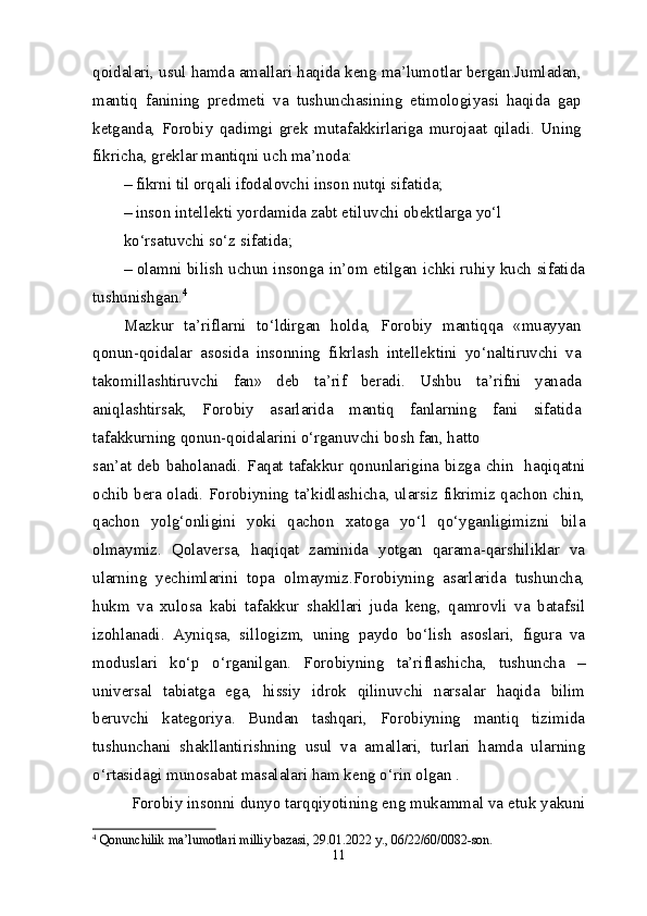 qoidalari, usul hamda amallari haqida keng ma’lumotlar bergan.Jumladan,
mantiq   fanining   predmeti   va   tushunchasining   etimologiyasi   haqida   gap
ketganda,   Forobiy   qadimgi   grek   mutafakkirlariga   murojaat   qiladi.   Uning
fikricha, greklar mantiqni uch ma’noda:
– fikrni til orqali ifodalovchi inson nutqi sifatida;
– inson intellekti yordamida zabt etiluvchi obektlarga yo‘l
ko‘rsatuvchi so‘z sifatida;
– olamni bilish uchun insonga in’om etilgan ichki ruhiy kuch sifatida
tushunishgan. 4
Mazkur   ta’riflarni   to‘ldirgan   holda,   Forobiy   mantiqqa   «muayyan
qonun-qoidalar   asosida   insonning   fikrlash   intellektini   yo‘naltiruvchi   va
takomillashtiruvchi   fan»   deb   ta’rif   beradi.   Ushbu   ta’rifni   yanada
aniqlashtirsak,   Forobiy   asarlarida   mantiq   fanlarning   fani   sifatida
tafakkurning qonun-qoidalarini o‘rganuvchi bosh fan, hatto
san’at deb baholanadi. Faqat tafakkur qonunlarigina bizga chin   haqiqatni
ochib bera oladi. Forobiyning ta’kidlashicha, ularsiz fikrimiz qachon chin,
qachon   yolg‘onligini   yoki   qachon   xatoga   yo‘l   qo‘yganligimizni   bila
olmaymiz.   Qolaversa,   haqiqat   zaminida   yotgan   qarama-qarshiliklar   va
ularning   yechimlarini   topa   olmaymiz.Forobiyning   asarlarida   tushuncha,
hukm   va   xulosa   kabi   tafakkur   shakllari   juda   keng,   qamrovli   va   batafsil
izohlanadi.   Ayniqsa,   sillogizm,   uning   paydo   bo‘lish   asoslari,   figura   va
moduslari   ko‘p   o‘rganilgan.   Forobiyning   ta’riflashicha,   tushuncha   –
universal   tabiatga   ega,   hissiy   idrok   qilinuvchi   narsalar   haqida   bilim
beruvchi   kategoriya.   Bundan   tashqari,   Forobiyning   mantiq   tizimida
tushunchani   shakllantirishning   usul   va   amallari,   turlari   hamda   ularning
o‘rtasidagi munosabat masalalari ham keng o‘rin olgan .
Forobiy insonni dunyo tarqqiyotining eng mukammal va etuk yakuni
4
  Qonunchilik ma’lumotlari milliy bazasi, 29.01.2022 y., 06/22/60/0082-son.
11 