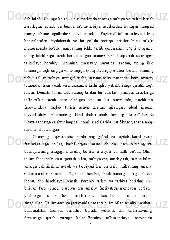 deb biladi. Shunga ko‘ra, u o‘z asarlarida insonga tarbiya va ta’lim berish
zarurligini   aytadi   va   bunda   ta’lim-tarbiya   usullaridan   kutilgan   maqsad
asosiy   o‘rinni   egallashini   qayd   qiladi.     Faylasuf   ta’lim-tarbiya   tabiat
hodisalaridan   foydalanish   va   bu   yo‘lda   boshqa   kishilar   bilan   to‘g‘ri
munosabatda   bo‘lib,   jamiyatning   ichki   tartib   qoidalarini   to‘g‘ri   o‘rganib,
uning   talablariga   javob   bera   oladigan   insonni   kamol   toptirish   zarurligini
ta’kidlaydi.Forobiy   insonning   ma’naviy   hayotida,   asosan,   uning   ikki
tomoniga: aqli-ongiga va axloqiga (xulq-atvoriga) e’tibor beradi. Shuning
uchun ta’lim-tarbiya, uning fikricha, insonni aqliy tomondan ham, axloqiy
tomondan ham yetuk va mukammal kishi qilib yetishtirishga qaratilmog‘i
lozim.   Demak,   ta’lim-tarbiyaning   birdan   bir   vazifasi-   jamiyat   talablariga
to‘la-to‘kis   javob   bera   oladigan   va   uni   bir   butunlikda,   tinchlikda,
farovonlikda   saqlab   turish   uchun   xizmat   qiladigan   ideal   insonni
tayyorlashdir.   Allomaning   “Ideal   shahar   aholi   ilmining   fikrlari”   hamda
“Baxt-saodatga erishuv haqida” nomli risolalarida   bu fikrlar yanada aniq-
ravshan ifodalangan.
Olimning   o‘qtirishicha,   kimki   eng   go‘zal   va   foydali   kashf   etish
fazilatiga   ega   bo‘lsa,   kashf   etgan   narsasi   chindan   ham   o‘zining   va
boshqalarning   istagiga   muvofiq   bo‘lsa,   u   xayrli   va   nafli   bo‘ladi.Olim
ta’lim faqat so‘z va o‘rganish bilan, tarbiya esa, amaliy ish, tajriba bilan
amalga   oshirilishini   aytadi   va   tarbiyani   har   bir   xalq,   millatning   amaliy
malakalaridan   iborat   bo‘lgan   ish-harakat,   kasb-hunarga   o‘rganishdan
iborat,   deb   hisoblaydi.Demak,   Forobiy   ta’lim   va   tarbiya   berishni   bir-
biridan   farq   qiladi.   Tarbiya   esa   amaliy   faoliyatida   namoyon   bo‘ladi,
yoshlarga   u   ma’lum   ish-harakat,   kasb-hunar,   odob   orqali
singdiriladi.Ta’lim-tarbiya jarayonida nazariy bilim bilan amaliy harakat-
odat,malaka,   faoliyat   birlashib   boradi,   yetuklik   shu   birlashuvning
darajasiga   qarab   yuzaga   keladi.Forobiy   ta’lim-tarbiya   jarayonida
12 