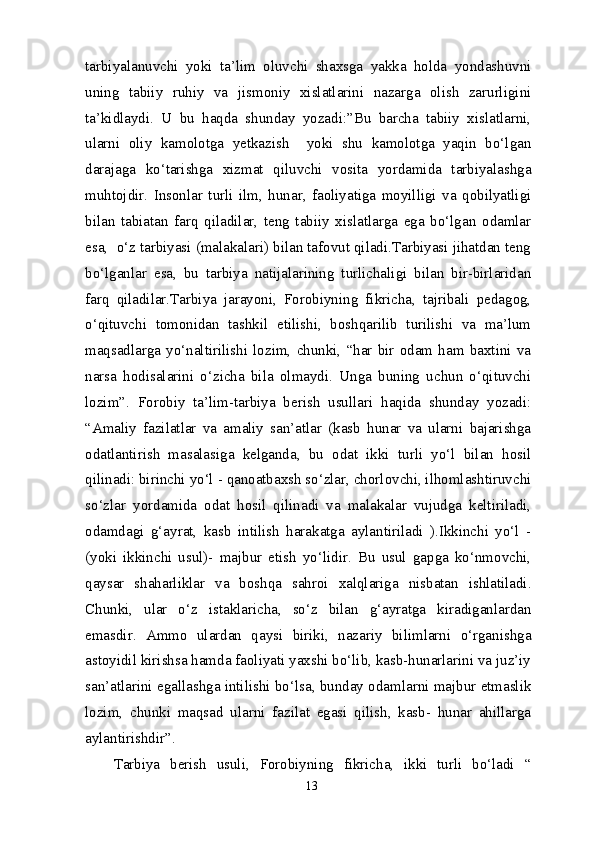 tarbiyalanuvchi   yoki   ta’lim   oluvchi   shaxsga   yakka   holda   yondashuvni
uning   tabiiy   ruhiy   va   jismoniy   xislatlarini   nazarga   olish   zarurligini
ta’kidlaydi.   U   bu   haqda   shunday   yozadi:”Bu   barcha   tabiiy   xislatlarni,
ularni   oliy   kamolotga   yetkazish     yoki   shu   kamolotga   yaqin   bo‘lgan
darajaga   ko‘tarishga   xizmat   qiluvchi   vosita   yordamida   tarbiyalashga
muhtojdir.   Insonlar   turli   ilm,   hunar,   faoliyatiga   moyilligi   va   qobilyatligi
bilan   tabiatan   farq   qiladilar,   teng   tabiiy   xislatlarga   ega   bo‘lgan   odamlar
esa,  o‘z tarbiyasi (malakalari) bilan tafovut qiladi.Tarbiyasi jihatdan teng
bo‘lganlar   esa,   bu   tarbiya   natijalarining   turlichaligi   bilan   bir-birlaridan
farq   qiladilar.Tarbiya   jarayoni,   Forobiyning   fikricha,   tajribali   pedagog,
o‘qituvchi   tomonidan   tashkil   etilishi,   boshqarilib   turilishi   va   ma’lum
maqsadlarga   yo‘naltirilishi   lozim,   chunki,   “har   bir   odam   ham   baxtini   va
narsa   hodisalarini   o‘zicha   bila   olmaydi.   Unga   buning   uchun   o‘qituvchi
lozim”.   Forobiy   ta’lim-tarbiya   berish   usullari   haqida   shunday   yozadi:
“Amaliy   fazilatlar   va   amaliy   san’atlar   (kasb   hunar   va   ularni   bajarishga
odatlantirish   masalasiga   kelganda,   bu   odat   ikki   turli   yo‘l   bilan   hosil
qilinadi: birinchi yo‘l - qanoatbaxsh so‘zlar, chorlovchi, ilhomlashtiruvchi
so‘zlar   yordamida   odat   hosil   qilinadi   va   malakalar   vujudga   keltiriladi,
odamdagi   g‘ayrat,   kasb   intilish   harakatga   aylantiriladi   ).Ikkinchi   yo‘l   -
(yoki   ikkinchi   usul)-   majbur   etish   yo‘lidir.   Bu   usul   gapga   ko‘nmovchi,
qaysar   shaharliklar   va   boshqa   sahroi   xalqlariga   nisbatan   ishlatiladi.
Chunki,   ular   o‘z   istaklaricha,   so‘z   bilan   g‘ayratga   kiradiganlardan
emasdir.   Ammo   ulardan   qaysi   biriki,   nazariy   bilimlarni   o‘rganishga
astoyidil kirishsa hamda faoliyati yaxshi bo‘lib, kasb-hunarlarini va juz’iy
san’atlarini egallashga intilishi bo‘lsa, bunday odamlarni majbur etmaslik
lozim,   chunki   maqsad   ularni   fazilat   egasi   qilish,   kasb-   hunar   ahillarga
aylantirishdir”.
Tarbiya   berish   usuli,   Forobiyning   fikricha,   ikki   turli   bo‘ladi   “
13 