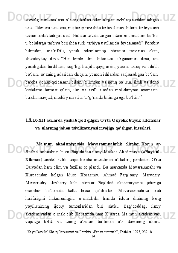 Avvalgi usul-san’atni o‘z rag‘batlari bilan o‘rganuvchilarga ishlatiladigan
usul. Ikkinchi usul esa, majburiy ravishda tarbiyalanuvchilarni tarbiyalash
uchun ishlatiladigan usul. Bolalar ustida turgan odam esa muallim bo‘lib,
u bolalarga tarbiya berishda turli tarbiya usullarida foydalanadi”.Forobiy
bilimdon,   ma’rifatli,   yetuk   odamlarning   obrazini   tasvirlab   ekan,
shundayday   deydi:“Har   kimki   ilm-   hikmatni   o‘rganaman   desa,   uni
yoshligidan boshlasin, sog‘ligi haqida qayg‘ursin, yaxshi axloq va odobli
bo‘lsin, so‘zning udasidan chiqsin, yomon ishlardan saqlanadigan bo‘lsin,
barcha   qonun-qoidalarni   bilsin,   bilimdon   va   notiq   bo‘lsin,   ilmli   va   dono
kishilarni   hurmat   qilsin,   ilm   va   axilli   ilmdan   mol-dunyoni   ayamasin,
barcha mavjud, moddiy narsalar to‘g‘risida bilimga ega bo‘lsin” 5
1.3. IX-XII asrlarda yashab ijod qilgan O’rta Osiyolik buyuk allomalar
va    ularning jahon tsivilizatsiyasi rivojiga qo’shgan hissalari.
Ma’mun   akademiyasida   Movaraunnahrlik   olimlar.   Xorun   ar-
Rashid   tashabbusi   bilan   Bag’dodda   ilmiy   Markaz-Akademiya   ( «Bayt   ul-
Xikma» )-tashkil   etilib,   unga   barcha   musulmon   o’lkalari,   jumladan   O’rta
Osiyodan   ham   olim   va   fozillar   to’plandi.   Bu   markazda   Movaraunnahr   va
Xurosondan   kelgan   Muso   Xorazmiy,   Ahmad   Farg’oniy,   Marvoziy,
Marvarudiy,   Javhariy   kabi   olimlar   Bag’dod   akademiyasini   jahonga
mashhur   bo’lishida   katta   hissa   qo’shdilar.   Movaraunnahrda   arab
halifaligini   hukmronligini   o’rnatilishi   hamda   islom   dinining   keng
yoyilishining   ijobiy   tomonlaridan   biri   shuki,   Bag’doddagi   ilmiy
akademiyadan   o’rnak   olib   Xorazmda   ham   X   asrda   Ma’mun   akademiyasi
vujudga   keldi   va   uning   a’zolari   bo’lmish   o’z   davrining   olimu-
5
  Xayrullaev M. Sharq Renessansi va Forobiy. -Fan va turmush”, Toshket. 1975, 239 –b
14 