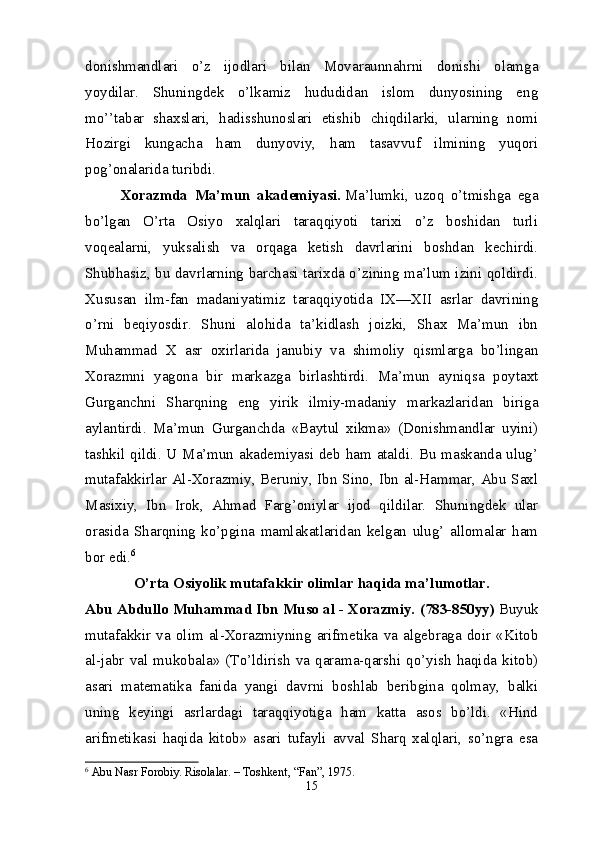 donishmandlari   o’z   ijodlari   bilan   Movaraunnahrni   donishi   olamga
yoydilar.   Shuningdek   o’lkamiz   hududidan   islom   dunyosining   eng
mo’’tabar   shaxslari,   hadisshunoslari   etishib   chiqdilarki,   ularning   nomi
Hozirgi   kungacha   ham   dunyoviy,   ham   tasavvuf   ilmining   yuqori
pog’onalarida turibdi.
Xorazmda   Ma’mun   akademiyasi.   Ma’lumki,   uzoq   o’tmishga   ega
bo’lgan   O’rta   Osiyo   xalqlari   taraqqiyoti   tarixi   o’z   boshidan   turli
voqealarni,   yuksalish   va   orqaga   ketish   davrlarini   boshdan   kechirdi.
Shubhasiz, bu davrlarning barchasi tarixda o’zining ma’lum izini qoldirdi.
Xususan   ilm-fan   madaniyatimiz   taraqqiyotida   IX—XII   asrlar   davrining
o’rni   beqiyosdir.   Shuni   alohida   ta’kidlash   joizki,   Shax   Ma’mun   ibn
Muhammad   X   asr   oxirlarida   janubiy   va   shimoliy   qismlarga   bo’lingan
Xorazmni   yagona   bir   markazga   birlashtirdi.   Ma’mun   ayniqsa   poytaxt
Gurganchni   Sharqning   eng   yirik   ilmiy-madaniy   markazlaridan   biriga
aylantirdi.   Ma’mun   Gurganchda   «Baytul   xikma»   (Donishmandlar   uyini)
tashkil qildi. U Ma’mun akademiyasi deb ham ataldi. Bu maskanda ulug’
mutafakkirlar Al-Xorazmiy, Beruniy, Ibn Sino, Ibn al-Hammar, Abu Saxl
Masixiy,   Ibn   Irok,   Ahmad   Farg’oniylar   ijod   qildilar.   Shuningdek   ular
orasida   Sharqning   ko’pgina   mamlakatlaridan   kelgan   ulug’   allomalar   ham
bor edi. 6
O’rta Osiyolik mutafakkir olimlar haqida ma’lumotlar.
Abu Abdullo Muhammad Ibn Muso al - Xorazmiy. (783-850yy)   Buyuk
mutafakkir   va   olim   al-Xorazmiyning   arifmetika   va   algebraga   doir   «Kitob
al-jabr   val   mukobala»   (To’ldirish   va   qarama-qarshi   qo’yish   haqida   kitob)
asari   matematika   fanida   yangi   davrni   boshlab   beribgina   qolmay,   balki
uning   keyingi   asrlardagi   taraqqiyotiga   ham   katta   asos   bo’ldi.   «Hind
arifmetikasi   haqida   kitob»   asari   tufayli   avval   Sharq   xalqlari,   so’ngra   esa
6
  Abu Nasr Forobiy. Risolalar. – Toshkent, “Fan”, 1975.
15