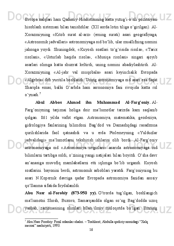 Evropa xalqlari ham Qadimiy Hindistonning katta yutug’i-o’nli pozitsiyasi
hisoblash sistemasi bilan tanishdilar. (XII asrda lotin tiliga o’girilgan). Al-
Xorazmiyning   «Kitob   surat   al-arz»   (erning   surati)   asari   geografiyaga,
«Astronomik jadvallari» astronomiyaga oid bo’lib, ular muallifning nomini
jahonga   yoydi.   Shuningdek,   «Kuyosh   soatlari   to’g’risida   risola»,   «Tarix
risolasi»,   «Usturlab   haqida   risola»,   «Musiqa   risolasi»   singari   ajoyib
asarlari   olimga   katta   shuxrat   keltirdi,   uning   nomini   abadiylashtirdi.   Al-
Xorazmiyning   «Al-jabr   val   muqobala»   asari   keyinchalik   Evropada
«Algebra» deb yuritila boshlandi. Uning astronomiyaga oid asari esa faqat
Sharqda   emas,   balki   G’arbda   ham   asronomiya   fani   rivojida   katta   rol
o’ynadi. 7
Abul   Abbos   Ahmad   ibn   Muhammad   Al-Farg’oniy.   Al-
Farg’oniyning   tarjimai   holiga   doir   ma’lumotlar   tarixda   kam   saqlanib
qolgan.   861   yilda   vafot   etgan.   Astronomiya,   matematika,   geodeziya,
gidrologiya   fanlarining   bilimdoni   Bag’dod   va   Damashqdagi   rasadxona
qurilishlarida   faol   qatnashdi   va   u   erda   Ptolemeyning   «Yulduzlar
jadvalidagi»   ma’lumotlarni   tekshirish   ishlarini   olib   bordi.   Al-Farg’oniy
astronomiyaga   oid   «Astronomiya   negizlari»   asarida   astronomiyaga   oid
bilimlarni tartibga soldi, o’zining yangi natijalari bilan boyitdi. O’sha davr
an’anasiga   muvofiq   mamlakatlarni   etti   iqlimga   bo’lib   urgandi.   Kuyosh
soatlarini.   bayonini   berdi,   astronomik   asboblari   yaratdi.   Farg’oniyning   bu
asari   N.Kopernik   davriga   qadar   Evropada   astronomiya   fanidan   asosiy
qo’llanma sifatida foydalanildi.
Abu   Nasr   al-Forobiy   (873-950   yy).   O’trorda   tug’ilgan,   boshlangich
ma’lumotni   Shosh,   Buxoro,   Samarqandda   olgan   so’ng   Bag’dodda   uzoq
yashab,   zamonasining   olimlari   bilan   ilmiy   muloqotda   bo’lgan.   Ilmning
7
  Abu Nasr Forobiy. Fozil odamlar shahri. – Toshkent, Abdulla qodiriy nomidagi “Xalq 
merosi” nashriyoti, 1993.
16 