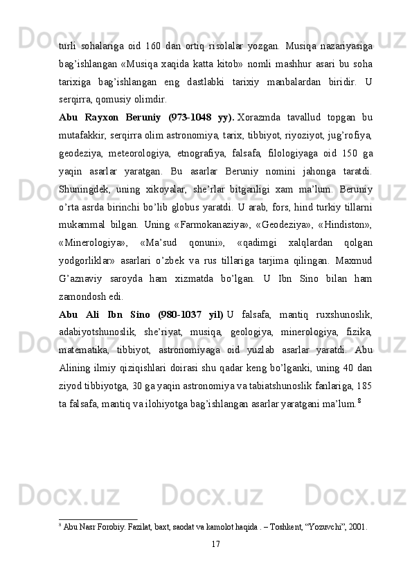 turli   sohalariga   oid   160   dan   ortiq   risolalar   yozgan.   Musiqa   nazariyasiga
bag’ishlangan   «Musiqa   xaqida   katta   kitob»   nomli   mashhur   asari   bu   soha
tarixiga   bag’ishlangan   eng   dastlabki   tarixiy   manbalardan   biridir.   U
serqirra, qomusiy olimdir.
Abu   Rayxon   Beruniy   (973-1048   yy).   Xorazmda   tavallud   topgan   bu
mutafakkir, serqirra olim astronomiya, tarix, tibbiyot, riyoziyot, jug’rofiya,
geodeziya,   meteorologiya,   etnografiya,   falsafa,   filologiyaga   oid   150   ga
yaqin   asarlar   yaratgan.   Bu   asarlar   Beruniy   nomini   jahonga   taratdi.
Shuningdek,   uning   xikoyalar,   she’rlar   bitganligi   xam   ma’lum.   Beruniy
o’rta asrda birinchi bo’lib globus yaratdi. U arab, fors, hind turkiy tillarni
mukammal   bilgan.   Uning   «Farmokanaziya»,   «Geodeziya»,   «Hindiston»,
«Minerologiya»,   «Ma’sud   qonuni»,   «qadimgi   xalqlardan   qolgan
yodgorliklar»   asarlari   o’zbek   va   rus   tillariga   tarjima   qilingan.   Maxmud
G’aznaviy   saroyda   ham   xizmatda   bo’lgan.   U   Ibn   Sino   bilan   ham
zamondosh edi.
Abu   Ali   Ibn   Sino   (980-1037   yil)   U   falsafa,   mantiq   ruxshunoslik,
adabiyotshunoslik,   she’riyat,   musiqa,   geologiya,   minerologiya,   fizika,
matematika,   tibbiyot,   astronomiyaga   oid   yuzlab   asarlar   yaratdi.   Abu
Alining ilmiy qiziqishlari doirasi shu qadar keng bo’lganki, uning 40 dan
ziyod tibbiyotga, 30 ga yaqin astronomiya va tabiatshunoslik fanlariga, 185
ta falsafa, mantiq va ilohiyotga bag’ishlangan asarlar yaratgani ma’lum. 8
8
  Abu Nasr Forobiy. Fazilat, baxt, saodat va kamolot haqida . – Toshkent, “Yozuvchi”, 2001.
17