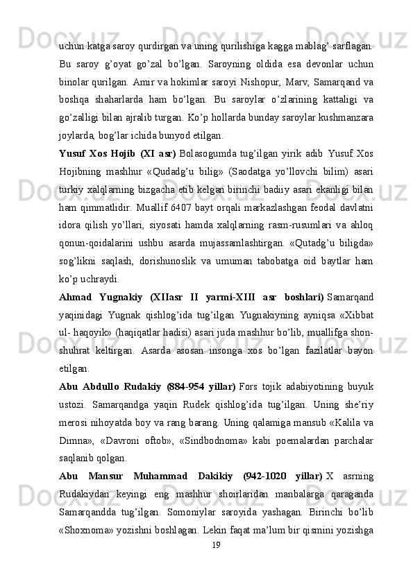 uchun katga saroy qurdirgan va uning qurilishiga kagga mablag’ sarflagan.
Bu   saroy   g’oyat   go’zal   bo’lgan.   Saroyning   oldida   esa   devonlar   uchun
binolar qurilgan. Amir va hokimlar saroyi Nishopur, Marv, Samarqand va
boshqa   shaharlarda   ham   bo’lgan.   Bu   saroylar   o’zlarining   kattaligi   va
go’zalligi bilan ajralib turgan. Ko’p hollarda bunday saroylar kushmanzara
joylarda, bog’lar ichida bunyod etilgan.
Yusuf   Xos   Hojib   (XI   asr)   Bolasogumda   tug’ilgan   yirik   adib   Yusuf   Xos
Hojibning   mashhur   «Qudadg’u   bilig»   (Saodatga   yo’llovchi   bilim)   asari
turkiy xalqlarning bizgacha etib kelgan birinchi badiiy asari ekanligi bilan
ham qimmatlidir. Muallif 6407 bayt orqali markazlashgan feodal davlatni
idora   qilish   yo’llari,   siyosati   hamda   xalqlarning   rasm-rusumlari   va   ahloq
qonun-qoidalarini   ushbu   asarda   mujassamlashtirgan.   «Qutadg’u   biligda»
sog’likni   saqlash,   dorishunoslik   va   umuman   tabobatga   oid   baytlar   ham
ko’p uchraydi.
Ahmad   Yugnakiy   (XIIasr   II   yarmi-XIII   asr   boshlari)   Samarqand
yaqinidagi   Yugnak   qishlog’ida   tug’ilgan   Yugnakiyning   ayniqsa   «Xibbat
ul- haqoyik» (haqiqatlar hadisi) asari juda mashhur bo’lib, muallifga shon-
shuhrat   keltirgan.   Asarda   asosan   insonga   xos   bo’lgan   fazilatlar   bayon
etilgan.
Abu   Abdullo   Rudakiy   (884-954   yillar)   Fors   tojik   adabiyotining   buyuk
ustozi.   Samarqandga   yaqin   Rudek   qishlog’ida   tug’ilgan.   Uning   she’riy
merosi nihoyatda boy va rang barang. Uning qalamiga mansub «Kalila va
Dimna»,   «Davroni   oftob»,   «Sindbodnoma»   kabi   poemalardan   parchalar
saqlanib qolgan.
Abu   Mansur   Muhammad   Dakikiy   (942-1020   yillar)   X   asrning
Rudakiydan   keyingi   eng   mashhur   shoirlaridan   manbalarga   qaraganda
Samarqandda   tug’ilgan.   Somoniylar   saroyida   yashagan.   Birinchi   bo’lib
«Shoxnoma» yozishni boshlagan. Lekin faqat ma’lum bir qismini yozishga
19