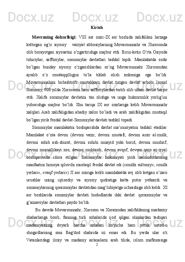 Kirish
Mavzuning   dolzarlbigi:   VIII   asr   oxiri-IX   asr   boshida   xalifalikni   larzaga
keltirgan   og’ir   siyosiy       vaziyat   abbosiylarning   Movarounnahr   va   Xurosonda
olib borayotgan siyosatini o’zgartirishga majbur etdi. Birin-ketin O’rta Osiyoda
tohiriylar,   safforiylar,   somoniylar   davlatlari   tashkil   topdi.   Mamlakatda   sodir
bo’lgan   bunday   siyosiy   o’zgarishlardan   so’ng   Movarounnahr   Xurosondan
ajralib   o’z   mustaqqilligini   to’la   tiklab   olish   imkoniga   ega   bo’ldi.
Movarounnahrni   birlashtirib   mustahkam   davlat   tuzgan   davlat   arbobi   Ismoil
Somoniy, 900 yilda Xurosonni ham safforiylardan tortib olib ulkan davlat barpo
etdi.   Xalifa   somoniylar   davlatini   tan   olishga   va   unga   hukmronlik   yorlig’ini
yuborishga   majbur   bo’ldi.   Shu   tariqa   IX   asr   oxirlariga   kelib   Movarounnahr
xalqlari  Arab   xalifaligidan   abadiy   xalos   bo’ladi   va   arab   xalifaligidan   mustaqil
bo’lgan yirik feodal davlat-Somoniylar davlati tashkil topadi.
Somoniylar   mamlakatni   boshqarishda   davlat   ma’muriyatini   tashkil   etadilar.
Mamlakat   o’nta   devon   (devoni   vazir,   devoni   mustafi,   devoni   amir   al-mulk,
devoni   sohib   ash-shurat,   devoni   sohibi   muayid   yoki   borid,   devoni   mushrif,
devoni   mumallikayi   xos,   devoni   muhtasib,   devoni   avqof,  devoni   qazo  az-ziya)
boshqaruvida   idora   etilgan.   Somoniylar   hokimiyati   yirik   zamindorlarning
manfaatini himoya qiluvchi mustaqil feodal davlat edi («mulki sultoniy», «mulk
yerlari», «vaqf yerlari») X asr oxiriga kelib mamlakatda avj olib ketgan o’zaro
urushlar   uning   iqtisodiy   va   siyosiy   qudratiga   katta   putur   yetkazdi   va
somoniylarning qoraxoniylar davlatidan mag’lubiyatga uchrashiga olib keldi. XI
asr   boshlarida   somoniylar   davlati   hududlarida   ikki   davlat:   qoraxoniylar   va
g’aznaviylar davlatlari paydo bo’ldi.
Bu davrda Movarounnahr, Xuroson va Xorazmdan xalifalikning markaziy
shaharlariga   borib,   fanning   turli   sohalarida   ijod   qilgan   olimlardan   tashqari
madaniyatning   deyarli   barcha   sohalari   bo'yicha   ham   yetuk   ustod-u
shogirdlarning   soni   Bag'dod   shahrida   oz   emas   edi.   Bu   yerda   ular   o'z
Vatanlaridagi   ilmiy   va   madaniy   an'analarni   arab   tilida,   islom   mafkurasiga
2