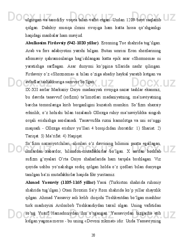 ulgurgan   va   tasodifiy   voqea   bilan   vafot   etgan.   Undan   1209   bayt   saqlanib
qolgan.   Dakikiy   musiqa   ilmini   rivojiga   ham   katta   hissa   qo’shganligi
haqidagi manbalar ham mavjud.
Abulkosim Firdavsiy (942-1020 yillar) . Eronning Tue shahrida tug’ilgan.
Arab   va   fors   adabiyotini   yaxshi   bilgan.   Butun   umrini   Eron   shoxlarining
afsonaviy   qahramonlariga   bag’ishlangan   katta   epik   asar   «Shoxnoma»   ni
yaratishga   sarflagan.   Asar   dunyoni   ko’pgina   tillarida   nashr   qilingan.
Firdavsiy o’z «Shoxnoma» si bilan o’ziga abadiy haykal yaratib ketgan va
avlodlar tashakkuriga sazovor bo’lgan.
IX-XII   asrlar   Markaziy   Osiyo   madaniyati   rivojiga   nazar   tashlar   ekanmiz,
bu   davrda   tasavvuf   (sofizm)   ta’limotlari   madaniyatning,   ma’naviyatning
barcha   tomonlariga   kirib   borganligini   kuzatish   mumkin.   So’fizm   shaxsiy
erkinlik,   o’z   hohishi   bilan   tozalanib   Olloxga   ruhiy   ma’naviylikka   singish
orqali   erishishga   asoslanadi.   Tasavvufda   ruxni   kamolotga   va   uni   so’nggi
maqsadi   -   Olloxga   erishuv   yo’llari   4   bosqichdan   iboratdir:   1)   Shariat.   2)
Tariqat. 3) Ma’rifat. 4) Haqiqat.
So’fizm   nazariyotchilari,   olimlari   o’z   davrining   bilimini   puxta   egallagan,
ilmlardan   xabardor,   bilimdon-mutafakkirlar   bo’lgan.   X   asrdan   boshlab
sufizm   g’oyalari   O’rta   Osiyo   shaharlarida   ham   tarqala   boshlagan.   Viz
quyida   ushbu   yo’nalishga   sodiq   qolgan   holda   o’z   ijodlari   bilan   dunyoga
tanilgan ba’zi mutafakkirlar haqida fikr yuritamiz.
Ahmad   Yassaviy   (1105-1165   yillar)   Yassi   (Turkiston   shahrida   ruhoniy
shahrida tug’ilgan.) Otasi Ibroxim Sa’y Rom shahrida ko’p yillar shayxlik
qilgan. Ahmad Yassaviy asli kelib chiqishi Toshkentdan bo’lgan mashhur
turk   mashoyixi   Arslonbob   Toshkandiydan   taxsil   olgan.   Uning   vafotidan
so’ng   Yusuf   Hamadoniydan   ilm   o’rgangan.   Yassaviydan   bizgacha   etib
kelgan yagona meros - bu uning «Devoni xikmat» idir. Unda Yassaviyning
20