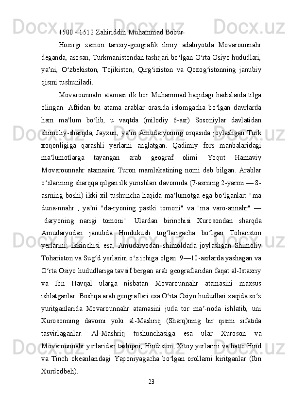 1500 - 1512 Zahiriddin Muhammad Bobur
Hozirgi   zamon   tarixiy-geografik   ilmiy   adabiyotda   Movarounnahr
deganda, asosan, Turkmanistondan tashqari bo lgan O rta Osiyo hududlari,ʻ ʻ
ya ni,   O zbekiston,   Tojikiston,   Qirg iziston   va   Qozog istonning   janubiy	
ʼ ʻ ʻ ʻ
qismi tushuniladi.
Movarounnahr atamasi ilk bor Muhammad haqidagi hadislarda tilga
olingan.   Aftidan   bu   atama   arablar   orasida   islomgacha   bo lgan   davrlarda	
ʻ
ham   ma lum   bo lib,   u   vaqtda   (milodiy   6-asr)   Sosoniylar   davlatidan	
ʼ ʻ
shimoliy-sharqda,   Jayxun,   ya ni   Amudaryoning   orqasida   joylashgan   Turk	
ʼ
xoqonligiga   qarashli   yerlarni   anglatgan.   Qadimiy   fors   manbalaridagi
ma lumotlarga   tayangan   arab   geograf   olimi   Yoqut   Hamaviy	
ʼ
Movarounnahr   atamasini   Turon   mamlakatining   nomi   deb   bilgan.   Arablar
o zlarining sharqqa qilgan ilk yurishlari davomida (7-asrning 2-yarmi — 8-	
ʻ
asrning   boshi)  ikki  xil   tushuncha   haqida   ma lumotga  ega   bo lganlar:  "ma	
ʼ ʻ
duna-nnahr",   ya ni   "da-ryoning   pastki   tomoni"   va   "ma   varo-annahr"   —	
ʼ
"daryoning   narigi   tomoni".   Ulardan   birinchisi   Xurosondan   sharqda
Amudaryodan   janubda   Hindukush   tog larigacha   bo lgan   Tohariston	
ʻ ʻ
yerlarini;   ikkinchisi   esa,   Amudaryodan   shimoldada   joylashgan   Shimoliy
Tohariston va Sug d yerlarini o z ichiga olgan. 9—10-asrlarda yashagan va	
ʻ ʻ
O rta Osiyo hududlariga tavsif bergan arab geograflaridan faqat al-Istaxriy	
ʻ
va   Ibn   Havqal   ularga   nisbatan   Movarounnahr   atamasini   maxsus
ishlatganlar. Boshqa arab geograflari esa O rta Osiyo hududlari xaqida so z	
ʻ ʻ
yuritganlarida   Movarounnahr   atamasini   juda   tor   ma -noda   ishlatib,   uni	
ʼ
Xurosonning   davomi   yoki   al-Mashriq   (Sharq)ning   bir   qismi   sifatida
tasvirlaganlar.   Al-Mashriq   tushunchasiga   esa   ular   Xuroson   va
Movarounnahr yerlaridan tashqari,   Hindiston , Xitoy yerlarini va hatto Hind
va   Tinch   okeanlaridagi   Yaponiyagacha   bo lgan   orollarni   kiritganlar   (Ibn	
ʻ
Xurdodbeh).
23 