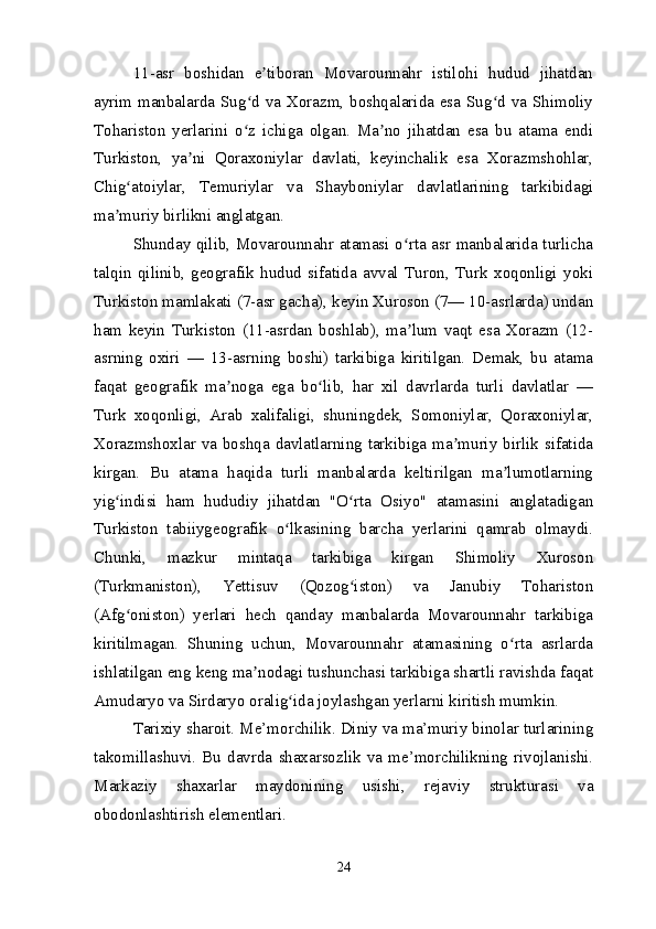 11-asr   boshidan   e tiboran   Movarounnahr   istilohi   hudud   jihatdanʼ
ayrim manbalarda Sug d va Xorazm, boshqalarida esa Sug d va Shimoliy	
ʻ ʻ
Tohariston   yerlarini   o z   ichiga   olgan.   Ma no   jihatdan   esa   bu   atama   endi
ʻ ʼ
Turkiston,   ya ni   Qoraxoniylar   davlati,   keyinchalik   esa   Xorazmshohlar,	
ʼ
Chig atoiylar,   Temuriylar   va   Shayboniylar   davlatlarining   tarkibidagi	
ʻ
ma muriy birlikni anglatgan.	
ʼ
Shunday qilib, Movarounnahr atamasi o rta asr manbalarida turlicha	
ʻ
talqin   qilinib,   geografik   hudud   sifatida   avval   Turon,   Turk   xoqonligi   yoki
Turkiston mamlakati (7-asr gacha), keyin Xuroson (7— 10-asrlarda) undan
ham   keyin   Turkiston   (11-asrdan   boshlab),   ma lum   vaqt   esa   Xorazm   (12-
ʼ
asrning   oxiri   —   13-asrning   boshi)   tarkibiga   kiritilgan.   Demak,   bu   atama
faqat   geografik   ma noga   ega   bo lib,   har   xil   davrlarda   turli   davlatlar   —	
ʼ ʻ
Turk   xoqonligi,   Arab   xalifaligi,   shuningdek,   Somoniylar,   Qoraxoniylar,
Xorazmshoxlar va boshqa davlatlarning tarkibiga ma muriy birlik sifatida	
ʼ
kirgan.   Bu   atama   haqida   turli   manbalarda   keltirilgan   ma lumotlarning	
ʼ
yig indisi   ham   hududiy   jihatdan   "O rta   Osiyo"   atamasini   anglatadigan	
ʻ ʻ
Turkiston   tabiiygeografik   o lkasining   barcha   yerlarini   qamrab   olmaydi.	
ʻ
Chunki,   mazkur   mintaqa   tarkibiga   kirgan   Shimoliy   Xuroson
(Turkmaniston),   Yettisuv   (Qozog iston)   va   Janubiy   Tohariston	
ʻ
(Afg oniston)   yerlari   hech   qanday   manbalarda   Movarounnahr   tarkibiga	
ʻ
kiritilmagan.   Shuning   uchun,   Movarounnahr   atamasining   o rta   asrlarda	
ʻ
ishlatilgan eng keng ma nodagi tushunchasi tarkibiga shartli ravishda faqat	
ʼ
Amudaryo va Sirdaryo oralig ida joylashgan yerlarni kiritish mumkin.	
ʻ
Tarixiy sharoit. Me’morchilik. Diniy va ma’muriy binolar turlarining
takomillashuvi.   Bu   davrda   shaxarsozlik   va   me’morchilikning   rivojlanishi.
Markaziy   shaxarlar   maydonining   usishi,   rejaviy   strukturasi   va
obodonlashtirish elementlari.
24 