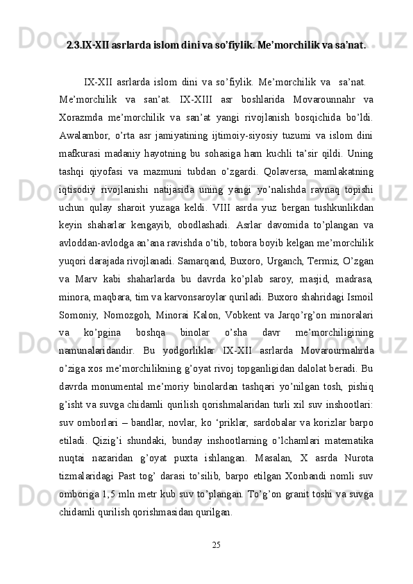 2.3.IX-XII asrlarda islom dini va so’fiylik. Me’morchilik va sa’nat.
IX-XII   asrlarda   islom   dini   va   so’fiylik.   Me’morchilik   va     sa’nat.    
Me’morchilik   va   san’at.   IX-XIII   asr   boshlarida   Movarounnahr   va
Xorazmda   me’morchilik   va   san’at   yangi   rivojlanish   bosqichida   bo’ldi.
Awalambor,   o’rta   asr   jamiyatining   ijtimoiy-siyosiy   tuzumi   va   islom   dini
mafkurasi   madaniy   hayotning   bu   sohasiga   ham   kuchli   ta’sir   qildi.   Uning
tashqi   qiyofasi   va   mazmuni   tubdan   o’zgardi.   Qolaversa,   mamlakatning
iqtisodiy   rivojlanishi   natijasida   uning   yangi   yo’nalishda   ravnaq   topishi
uchun   qulay   sharoit   yuzaga   keldi.   VIII   asrda   yuz   bergan   tushkunlikdan
keyin   shaharlar   kengayib,   obodlashadi.   Asrlar   davomida   to’plangan   va
avloddan-avlodga an’ana ravishda o’tib, tobora boyib kelgan me’morchilik
yuqori darajada rivojlanadi. Samarqand, Buxoro, Urganch, Termiz, O’zgan
va   Marv   kabi   shaharlarda   bu   davrda   ko’plab   saroy,   masjid,   madrasa,
minora, maqbara, tim va karvonsaroylar quriladi. Buxoro shahridagi Ismoil
Somoniy,   Nomozgoh,   Minorai   Kalon,   Vobkent   va   Jarqo’rg’on   minoralari
va   ko’pgina   boshqa   binolar   o’sha   davr   me’morchiligining
namunalaridandir.   Bu   yodgorliklar   IX-XII   asrlarda   Movarourmahrda
o’ziga xos me’morchilikning g’oyat rivoj topganligidan dalolat beradi. Bu
davrda   monumental   me’moriy   binolardan   tashqari   yo’nilgan   tosh,   pishiq
g’isht va suvga chidamli qurilish qorishmalaridan turli xil suv inshootlari:
suv   omborlari   –   bandlar,   novlar,   ko   ‘priklar,   sardobalar   va   korizlar   barpo
etiladi.   Qizig’i   shundaki,   bunday   inshootlarning   o’lchamlari   matematika
nuqtai   nazaridan   g’oyat   puxta   ishlangan.   Masalan,   X   asrda   Nurota
tizmalaridagi   Past   tog’   darasi   to’silib,   barpo   etilgan   Xonbandi   nomli   suv
omboriga 1,5 mln metr kub suv to’plangan. To’g’on granit toshi va suvga
chidamli qurilish qorishmasidan qurilgan.
25 