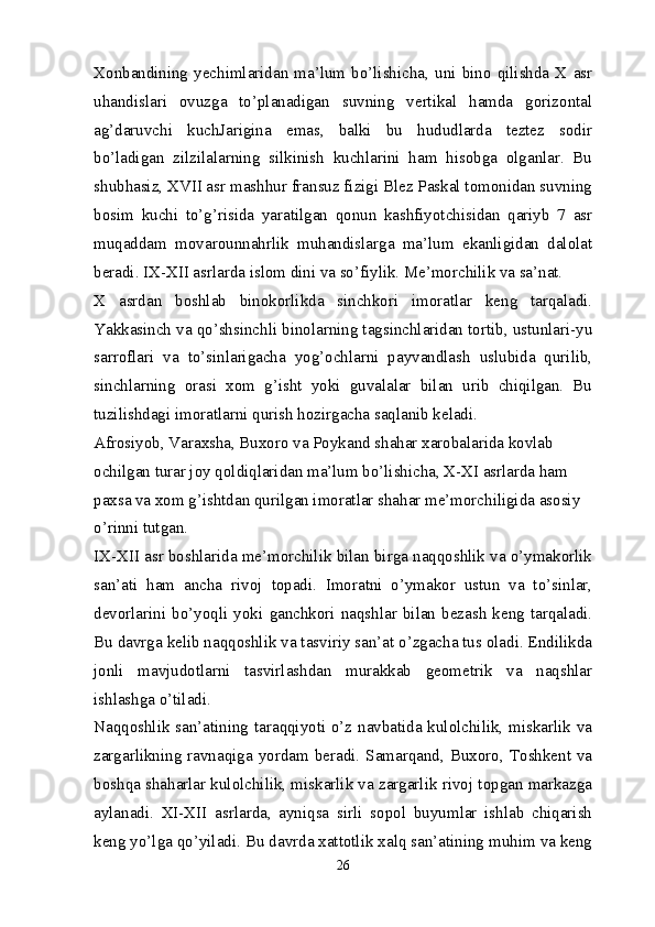 Xonbandining   yechimlaridan   ma’lum   bo’lishicha,   uni   bino   qilishda   X  asr
uhandislari   ovuzga   to’planadigan   suvning   vertikal   hamda   gorizontal
ag’daruvchi   kuchJarigina   emas,   balki   bu   hududlarda   teztez   sodir
bo’ladigan   zilzilalarning   silkinish   kuchlarini   ham   hisobga   olganlar.   Bu
shubhasiz, XVII asr mashhur fransuz fizigi Blez Paskal tomonidan suvning
bosim   kuchi   to’g’risida   yaratilgan   qonun   kashfiyotchisidan   qariyb   7   asr
muqaddam   movarounnahrlik   muhandislarga   ma’lum   ekanligidan   dalolat
beradi. IX-XII asrlarda islom dini va so’fiylik. Me’morchilik va sa’nat.
X   asrdan   boshlab   binokorlikda   sinchkori   imoratlar   keng   tarqaladi.
Yakkasinch va qo’shsinchli binolarning tagsinchlaridan tortib, ustunlari-yu
sarroflari   va   to’sinlarigacha   yog’ochlarni   payvandlash   uslubida   qurilib,
sinchlarning   orasi   xom   g’isht   yoki   guvalalar   bilan   urib   chiqilgan.   Bu
tuzilishdagi imoratlarni qurish hozirgacha saqlanib keladi.
Afrosiyob, Varaxsha, Buxoro va Poykand shahar xarobalarida kovlab 
ochilgan turar joy qoldiqlaridan ma’lum bo’lishicha, X-XI asrlarda ham 
paxsa va xom g’ishtdan qurilgan imoratlar shahar me’morchiligida asosiy 
o’rinni tutgan.
IX-XII asr boshlarida me’morchilik bilan birga naqqoshlik va o’ymakorlik
san’ati   ham   ancha   rivoj   topadi.   Imoratni   o’ymakor   ustun   va   to’sinlar,
devorlarini   bo’yoqli   yoki   ganchkori   naqshlar   bilan   bezash   keng   tarqaladi.
Bu davrga kelib naqqoshlik va tasviriy san’at o’zgacha tus oladi. Endilikda
jonli   mavjudotlarni   tasvirlashdan   murakkab   geometrik   va   naqshlar
ishlashga o’tiladi.
Naqqoshlik san’atining taraqqiyoti o’z navbatida kulolchilik, miskarlik va
zargarlikning   ravnaqiga   yordam  beradi.  Samarqand,   Buxoro,   Toshkent   va
boshqa shaharlar kulolchilik, miskarlik va zargarlik rivoj topgan markazga
aylanadi.   XI-XII   asrlarda,   ayniqsa   sirli   sopol   buyumlar   ishlab   chiqarish
keng yo’lga qo’yiladi. Bu davrda xattotlik xalq san’atining muhim va keng
26