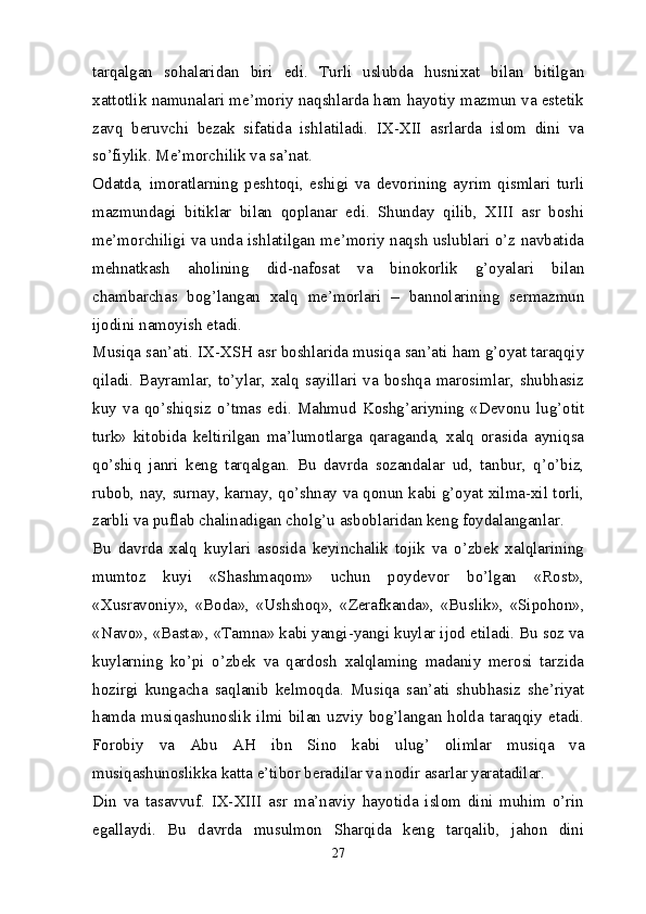 tarqalgan   sohalaridan   biri   edi.   Turli   uslubda   husnixat   bilan   bitilgan
xattotlik namunalari me’moriy naqshlarda ham hayotiy mazmun va estetik
zavq   beruvchi   bezak   sifatida   ishlatiladi.   IX-XII   asrlarda   islom   dini   va
so’fiylik. Me’morchilik va sa’nat.
Odatda,   imoratlarning   peshtoqi,   eshigi   va   devorining   ayrim   qismlari   turli
mazmundagi   bitiklar   bilan   qoplanar   edi.   Shunday   qilib,   XIII   asr   boshi
me’morchiligi va unda ishlatilgan me’moriy naqsh uslublari o’z navbatida
mehnatkash   aholining   did-nafosat   va   binokorlik   g’oyalari   bilan
chambarchas   bog’langan   xalq   me’morlari   –   bannolarining   sermazmun
ijodini namoyish etadi.
Musiqa san’ati. IX-XSH asr boshlarida musiqa san’ati ham g’oyat taraqqiy
qiladi.  Bayramlar,  to’ylar,  xalq   sayillari  va   boshqa   marosimlar,   shubhasiz
kuy   va   qo’shiqsiz   o’tmas   edi.   Mahmud   Koshg’ariyning   «Devonu   lug’otit
turk»   kitobida   keltirilgan   ma’lumotlarga   qaraganda,   xalq   orasida   ayniqsa
qo’shiq   janri   keng   tarqalgan.   Bu   davrda   sozandalar   ud,   tanbur,   q’o’biz,
rubob, nay, surnay, karnay, qo’shnay va qonun kabi g’oyat xilma-xil torli,
zarbli va puflab chalinadigan cholg’u asboblaridan keng foydalanganlar.
Bu   davrda   xalq   kuylari   asosida   keyinchalik   tojik   va   o’zbek   xalqlarining
mumtoz   kuyi   «Shashmaqom»   uchun   poydevor   bo’lgan   «Rost»,
«Xusravoniy»,   «Boda»,   «Ushshoq»,   «Zerafkanda»,   «Buslik»,   «Sipohon»,
«Navo», «Basta», «Tamna» kabi yangi-yangi kuylar ijod etiladi. Bu soz va
kuylarning   ko’pi   o’zbek   va   qardosh   xalqlaming   madaniy   merosi   tarzida
hozirgi   kungacha   saqlanib   kelmoqda.   Musiqa   san’ati   shubhasiz   she’riyat
hamda  musiqashunoslik  ilmi  bilan  uzviy  bog’langan  holda  taraqqiy  etadi.
Forobiy   va   Abu   AH   ibn   Sino   kabi   ulug’   olimlar   musiqa   va
musiqashunoslikka katta e’tibor beradilar va nodir asarlar yaratadilar.
Din   va   tasavvuf.   IX-XIII   asr   ma’naviy   hayotida   islom   dini   muhim   o’rin
egallaydi.   Bu   davrda   musulmon   Sharqida   keng   tarqalib,   jahon   dini
27 