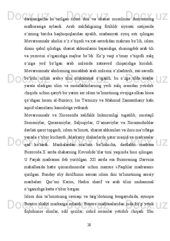 darajasigacha   ko’tarilgan   islom   dini   va   shariat   musulmon   dunyosining
mafkurasiga   aylandi.   Arab   xalifaligining   fotihlik   siyosati   natijasida
o’zining   barcha   haqhuquqlaridan   ajralib,   madaniyati   oyoq   osti   qilingan
Movarounnahr aholisi o’z e’tiqodi va xat-savodidan mahrum bo’lib, islom
dinini   qabul   qilishga,   shariat   ahkomlarini   bajarishga,   shuningdek   arab   tili
va   yozuvini   o’rganishga   majbur   bo’ldi.   Ko’p   vaqt   o’tmay   e’tiqodli   xalq
o’ziga   yod   bo’lgan   arab   imlosida   xatsavod   chiqarishga   kirishdi.
Movarounnahr aholisining murakkab arab imlosini o’zlashtirib, xat-savodli
bo’lishi   uchun   arabiy   tilni   mukammal   o’rganib,   bu   o’zga   tilda   asarlar
yarata   oladigan   olim   va   mutafakkirlarning   yerli   xalq   orasidan   yetishib
chiqishi uchun qariyb bir yarim asr islom ta’limotining rivojiga ulkan hissa
qo’shgan   Imom   al-Buxoriy,   lso   Termiziy   va   Mahmud   Zamaxshariy   kabi
aqoid ulamolarni kamolotga yetkazdi.
Movarounnahr   va   Xurosonda   xalifalik   hukmronligi   tugatilib,   mustaqil
Somoniylar,   Qoraxoniylar,   Saljuqiylar,   G’aznaviylar   va   Xorazmshohlar
davlati qaror topgach, islom ta’limoti, shariat ahkomlari va ilmu ma’rifatga
yanada e’tibor kuchaydi. Markaziy shaharlarda qator masjid va madrasalar
qad   ko’tardi.   Manbalardan   ma’lum   bo’lishicha,   dastlabki   madrasa
Buxoroda X asrda shaharning Kovushdo’zlar timi yaqinida bino qilingan.
U   Farjak   madrasasi   deb   yuritilgan.   XII   asrda   esa   Buxoroning   Darvoza
mahallasida   hatto   qonunshunoslar   uchun   maxsus   «Faqihlar   madrasasi»
qurilgan.   Bunday   oliy   dorilfunun   asosan   islom   dini   ta’limotining   asosiy
manbalari:   Qur’oni   Karim,   Hadisi   sharif   va   arab   tilini   mukammal
o’rganishga katta e’tibor bergan.
Islom   dini   ta’limotining   ravnaqi   va   targ’ibotining   kengayishida,   ayniqsa
Buxoro  shahri  markazga  aylandi.  Buxoro  madrasalaridan  juda  ko’p  yetuk
fiqhshunos   olimlar,   odil   qozilar,   zohid   imomlar   yetishib   chiqadi.   Shu
28 