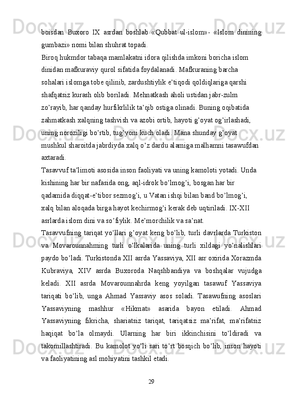 boisdan   Buxoro   IX   asrdan   boshlab   «Qubbat   ul-islom»-   «Islom   dinining
gumbazi» nomi bilan shuhrat topadi.
Biroq hukmdor tabaqa mamlakatni idora qilishda imkoni boricha islom 
dinidan mafkuraviy qurol sifatida foydalanadi. Mafkuraning barcha 
sohalari islomga tobe qilinib, zardushtiylik e’tiqodi qoldiqlariga qarshi 
shafqatsiz kurash olib boriladi. Mehnatkash aholi ustidan jabr-zulm 
zo’rayib, har qanday hurfikrlilik ta’qib ostiga olinadi. Buning oqibatida 
zahmatkash xalqning tashvish va azobi ortib, hayoti g’oyat og’irlashadi, 
uning noroziligi bo’rtib, tug’yoni kuch oladi. Mana shunday g’oyat 
mushkul sharoitda jabrdiyda xalq o’z dardu alamiga malhamni tasawufdan 
axtaradi.
Tasavvuf ta’limoti asosida inson faoliyati va uning kamoloti yotadi. Unda 
kishining har bir nafasida ong, aql-idrok bo’lmog’i, bosgan har bir 
qadamida diqqat-e’tibor sezmog’i, u Vatan ishqi bilan band bo’lmog’i, 
xalq bilan aloqada birga hayot kechirmog’i kerak deb uqtiriladi. IX-XII 
asrlarda islom dini va so’fiylik. Me’morchilik va sa’nat.
Tasavvufning tariqat yo’llari g’oyat keng bo’lib, turli davrlarda Turkiston
va   Movarounnahming   turli   o’lkalarida   uning   turli   xildagi   yo’nalishlari
paydo bo’ladi. Turkistonda XII asrda Yassaviya, XII asr oxirida Xorazmda
Kubraviya,   XIV   asrda   Buxoroda   Naqshbandiya   va   boshqalar   vujudga
keladi.   XII   asrda   Movarounnahrda   keng   yoyilgan   tasawuf   Yassaviya
tariqati   bo’lib,   unga   Ahmad   Yassaviy   asos   soladi.   Tasawufning   asoslari
Yassaviyning   mashhur   «Hikmat»   asarida   bayon   etiladi.   Ahmad
Yassaviyning   fikricha,   shariatsiz   tariqat,   tariqatsiz   ma’rifat,   ma’rifatsiz
haqiqat   bo’la   olmaydi.   Ularning   har   biri   ikkinchisini   to’ldiradi   va
takomillashtiradi.   Bu   kamolot   yo’li   sari   to’rt   bosqich   bo’lib,   inson   hayoti
va faoliyatining asl mohiyatini tashkil etadi.
29 