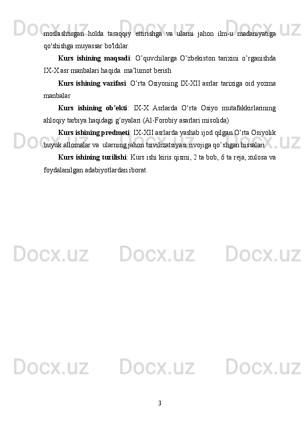 moslashtirgan   holda   taraqqiy   ettirishga   va   ularni   jahon   ilm-u   madaniyatiga
qo'shishga muyassar bo'ldilar.
Kurs   ishining   maqsadi :   O’quvchilarga   O’zbekiston   tаriхini   o’rganishda
IХ-Х аsr manbalari haqida  ma’lumot berish
Kurs ishining vazifasi : O’rta Osiyoning IX-XII asrlar tarixiga oid yozma
manbalar
Kurs   ishining   ob'ekti :   IX-X   Asrlarda   O‘rta   Osiyo   mutafakkirlarining
ahloqiy tarbiya haqidagi g‘oyalari (Al-Forobiy asarlari misolida)
Kurs ishining predmeti : IX-XII asrlarda yashab ijod qilgan O’rta Osiyolik
buyuk allomalar va  ularning jahon tsivilizatsiyasi rivojiga qo’shgan hissalari
Kurs ishining tuzilishi : Kurs ishi kiris qismi, 2 ta bob, 6 ta reja, xulosa va
foydalanilgan adabiyotlardan iborat.
3 