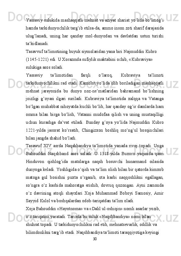 Yassaviy sulukida mashaqqatli mehnat va aziyat shariat yo’lida bo’lmog’i
hamda tarkidunyochilik targ’ib etilsa-da, ammo inson zoti sharif darajasida
ulug’lanadi,   uning   har   qanday   mol-dunyodan   va   davlatdan   ustun   turishi
ta’kidlanadi.
Tasavvuf ta’limotining buyuk siymolaridan yana biri Najmuddin Kubro 
(1145-1221) edi. U Xorazmda sufiylik maktabini ochib, «Kubraviya» 
sulukiga asos soladi.
Yassaviy   ta’limotidan   farqli   o’laroq,   Kubraviya   ta’limoti
tarkidunyochilikni rad etadi. Kamolot yo’lida olib boriladigan mashaqqatli
mehnat   jarayonida   bu   dunyo   noz-ne’matlaridan   bahramand   bo’lishning
joizligi   g’oyasi   ilgari   suriladi.   Kubraviya   ta’limotida   xalqqa   va   Vatanga
bo’lgan muhabbat nihoyatda kuchli bo’lib, har qanday og’ir damlarda ham
omma   bilan   birga   bo’lish,   Vatanni   mudofaa   qilish   va   uning   mustaqilligi
uchun   kurashga   da’vat   etiladi.   Bunday   g’oya   yo’lida   Najmuddin   Kubro
1221-yilda   jasorat   ko’rsatib,   Chingizxon   boshliq   mo’ng’ul   bosqinchilari
bilan jangda shahid bo’ladi.
Tasawuf   XIV   asrda   Naqshbandiya   ta’limotida   yanada   rivoj   topadi.   Unga
Bahouddin   Naqshband   asos   soladi.   U   1318-yilda   Buxoro   yaqinida   qasri
Hinduvon   qishlog’ida   matolarga   naqsh   bosuvchi   hunarmand   oilasida
dunyoga keladi. Yoshligida o’qish va ta’lim olish bilan bir qatorda kimxob
matoga   gul   bosishni   puxta   o’rganib,   ota   kasbi   naqqoshlikni   egallagan,
so’ngra   o’z   kasbida   mahoratga   erishib,   dovruq   qozongan.   Ayni   zamonda
o’z   davrining   atoqli   shayxlari   Xoja   Muhammad   Boboyi   Samosiy,   Amir
Sayyid Kulol va boshqalardan odob-tariqatdan ta’lim oladi.
Xoja Bahouddin «Hayotnoma» va «Dalil ul-oshiqin» nomli asarlar yozib, 
o’z tariqatini yaratadi. Tarixda bu suluk «Naqshbandiya» nomi bilan 
shuhrat topadi. U tarkidunyochilikni rad etib, mehnatsevarlik, odillik va 
bilimdonlikni targ’ib etadi. Naqshbandiya ta’limoti taraqqiyotiga keyingi 
30 