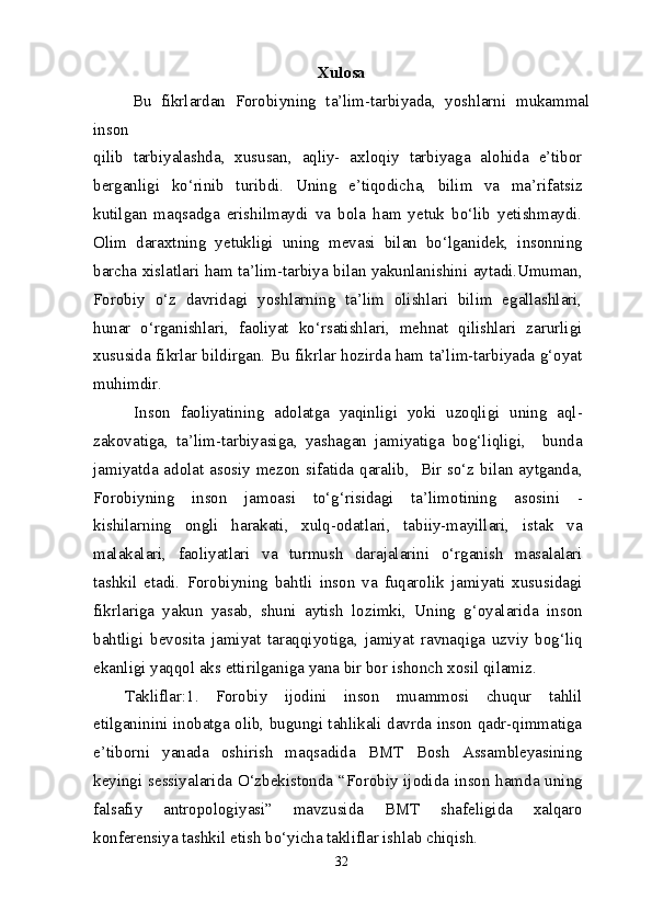 Xulosa
Bu   fikrlardan   Forobiyning   ta’lim-tarbiyada,   yoshlarni   mukammal
inson
qilib   tarbiyalashda,   xususan,   aqliy-   axloqiy   tarbiyaga   alohida   e’tibor
berganligi   ko‘rinib   turibdi.   Uning   e’tiqodicha,   bilim   va   ma’rifatsiz
kutilgan   maqsadga   erishilmaydi   va   bola   ham   yetuk   bo‘lib   yetishmaydi.
Olim   daraxtning   yetukligi   uning   mevasi   bilan   bo‘lganidek,   insonning
barcha xislatlari ham ta’lim-tarbiya bilan yakunlanishini aytadi.Umuman,
Forobiy   o‘z   davridagi   yoshlarning   ta’lim   olishlari   bilim   egallashlari,
hunar   o‘rganishlari,   faoliyat   ko‘rsatishlari,   mehnat   qilishlari   zarurligi
xususida fikrlar bildirgan. Bu fikrlar hozirda ham ta’lim-tarbiyada g‘oyat
muhimdir.
  Inson   faoliyatining   adolatga   yaqinligi   yoki   uzoqligi   uning   aql-
zakovatiga,   ta’lim-tarbiyasiga,   yashagan   jamiyatiga   bog‘liqligi,     bunda
jamiyatda adolat asosiy mezon sifatida qaralib,   Bir so‘z bilan aytganda,
Forobiyning   inson   jamoasi   to‘g‘risidagi   ta’limotining   asosini   -
kishilarning   ongli   harakati,   xulq-odatlari,   tabiiy-mayillari,   istak   va
malakalari,   faoliyatlari   va   turmush   darajalarini   o‘rganish   masalalari
tashkil   etadi.   Forobiyning   bahtli   inson   va   fuqarolik   jamiyati   xususidagi
fikrlariga   yakun   yasab,   shuni   aytish   lozimki,   Uning   g‘oyalarida   inson
bahtligi   bevosita   jamiyat   taraqqiyotiga,   jamiyat   ravnaqiga   uzviy   bog‘liq
ekanligi yaqqol aks ettirilganiga yana bir bor ishonch xosil qilamiz.
Takliflar:1.   Forobiy   ijodini   inson   muammosi   chuqur   tahlil
etilganinini inobatga olib, bugungi tahlikali davrda inson qadr-qimmatiga
e’tiborni   yanada   oshirish   maqsadida   BMT   Bosh   Assambleyasining
keyingi sessiyalarida O‘zbekistonda “Forobiy ijodida inson hamda uning
falsafiy   antropologiyasi”   mavzusida   BMT   shafeligida   xalqaro
konferensiya tashkil etish bo‘yicha takliflar ishlab chiqish.
32 