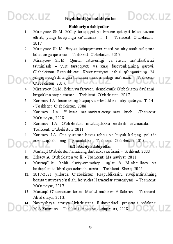 Foydalanilgan adabiyotlar
Rahbariy adabiyotlar
1. Mirziyoev   Sh.M.   Milliy   taraqqiyot   yo‘limizni   qat’iyat   bilan   davom
ettirib,   yangi   bosqichga   ko‘taramiz.   T.   1.   -   Toshkent:   O‘zbekiston..
2017.
2. Mirziyoev   S h .M.   Buyuk   kelajagimizni   mard   va   oliyjanob   xalqimiz
bilan birga quramiz. - Toshkent:  O‘zbekiston.  2017.
3. Mirziyoev   S h .M.   Qonun   ustuvorligi   va   inson   ma’nfaatlarini
ta’minlash   –   yurt   taraqqiyoti   va   xalq   farovonligining   garovi.
O‘zbekiston   Respublikasi   Konstitutsiyasi   qabul   qilinganining   24
yiligiga bag‘ishlangan tantanali marosimidagi ma’ruzasi. - Toshkent:
O‘zbekiston. 2017.
4. Mirziyoev S h .M. Erkin va farovon, demokratik O‘zbekiston davlatini
birgalikda barpo etamiz. - Toshkent: O‘zbekiston. 2017.
5. Karimov I.A. Inson uning huquq va erkinliklari - oliy qadriyat. T. 14.
- Toshkent: O‘zbekiston, 2006. 
6. Karimov   I.A.   Yuksak   ma’naviyat-yengilmas   kuch.   -Toshkent:
Ma’naviyat, 2008.
7. Karimov   I.A.   O‘zbekiston   mustaqillikka   erishish   ostonasida.   –
Toshkent: O‘zbekiston, 2011. 
8. Karimov   I.A.   Ona   yurtimiz   baxtu   iqboli   va   buyuk   kelajagi   yo‘lida
xizmat qilish – eng oliy saodatdir. - Toshkent:  O‘zbekiston.  2015.
6.2.  Asosiy adabiyotlar
9. Mustaqil O‘zbekiston tarixining dastlabki saxifalari. - Toshkent, 2000.
10. Erkaev A. O‘zbekiston yo‘li. - Toshkent: Ma’naviyat, 2011. 
11. Mustaqillik:   Izohli   ilmiy-ommabop   lug‘at   //   M.Abdullaev   va
boshqalar: to‘ldirilgan uchinchi nashr. - Toshkent: Sharq, 2006. 
12. 2017-2021   yillarda   O‘zbekiston   Respublikasini   rivojlantirishning
beshta ustuvor yo‘nalishi bo‘yicha Harakatlar strategiyasi. – Toshkent:
Ma’naviyat, 2017.
13. Mustaqil   O‘zbekiston   tarixi.   Mas’ul   muharrir   A.Sabirov.   -   Toshkent:
Akademiya, 2013.
14. Noveyshaya   istoriya   Uzbekistana.   Rukovoditel’   proekta   i   redaktor:
M.A.Raximov. - Toshkent: Adabiyot uchqunlari, 2018.
34 