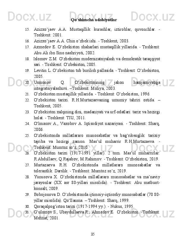   Qo‘shimcha adabiyotlar
15. Azizxo‘jaev   A.A.   Mustaqillik:   kurashlar,   iztiroblar,   quvonchlar.   -
Toshkent: 2001.
16. Azizxo‘jaev A.A. Chin o‘zbek ishi. - Toshkent, 2003. 
17. Axmedov E. O‘zbekiston shaharlari mustaqillik yillarida. - Toshkent:
Abu Ali ibn Sino nashriyoti, 2002.
18. Islomov Z.M. O‘zbekiston modernizatsiyalash va demokratik taraqqiyot
sari.  - Toshkent:  O‘zbekiston, 2005.
19. Levitin L. O‘zbekiston tub burilish pallasida. - Toshkent: O‘zbekiston,
2005.
20. Usmonov   Q.   O‘zbekistonning   jahon   hamjamiyatiga
integratsiyalashuvi. –Toshkent: Moliya, 2003.
21. O‘zbekiston mustaqillik yillarida. - Toshkent: O‘zbekiston, 1996.
22. O‘zbekiston   tarixi.   R.H.Murtazaevaning   umumiy   tahriri   ostida.   –
Toshkent, 2005.
23. O‘zbekiston xalqining dini, madaniyati va urf-odatlari: tarix va hozirgi
holat. - Toshkent: TIU, 2011.
24. O‘lmasov   A.,   Vaxobov   A.   Iqtisodiyot   nazariyasi.   -   Toshkent:   Sharq,
2006. 
25. O‘zbekistonda   millatlararo   munosabatlar   va   bag‘rikenglik:   tarixiy
tajriba   va   hozirgi   zamon.   Mas’ul   muharrir   R.H.Murtazaeva.   -
Toshkent: Mumtoz so‘z, 2010.
26. O‘zbekiston   tarixi   (1917-1991   yillar).   2   tom.   Mas’ul   muharrirlar:
R.Abdullaev, Q.Rajabov, M.Rahimov. - Toshkent: O‘zbekiston, 2019.
27. Murtazaeva   R.H.   O‘zbekistonda   millatlararo   munosabatlar   va
tolerantlik.  Darslik. - Toshkent: Mumtoz so‘z, 2019.
28. Yunusova   X.   O‘zbekistonda   millatlararo   munosabatlar   va   ma’naviy
jarayonlar   (XX   asr   80-yillari   misolida).   -   Toshkent:   Abu   matbuot-
konsalt, 2009.
29. Bobojonova D. O‘zbekistonda ijtimoiy-iqtisodiy munosabatlar (70 80-
yillar misolida).  Qo‘llanma. – Toshkent: Sharq, 1999.
30. Qoraqalpog‘iston tarixi (1917-1994 yy.). - Nukus, 1995.
31. G‘ulomov S., Ubaydullaeva R., Ahmedov E.   O‘zbekiston. -Toshkent:
Mehnat, 2001.
35 