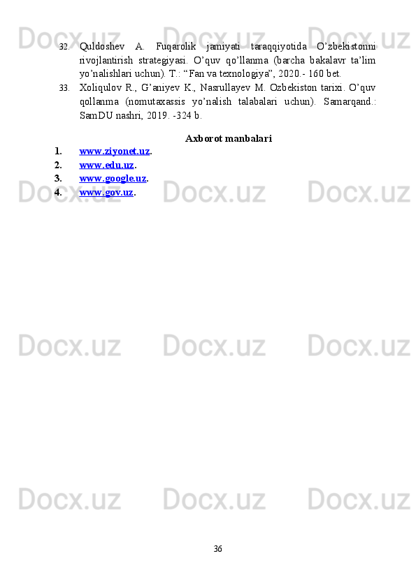 32. Quldoshev   A.   Fuqarolik   jamiyati   taraqqiyotida   O’zbekistonni
rivojlantirish   strategiyasi.   O’quv   qo’llanma   (barcha   bakalavr   ta’lim
yo’nalishlari uchun). T.: “Fan va texnologiya”, 2020.- 160 bet.
33. Xoliqulov R., G’aniyev K., Nasrullayev M. Ozbekiston tarixi. O’quv
qollanma   (nomutaxassis   yo’nalish   talabalari   uchun).   Samarqan d.:
SamDU nashri, 2019. -324 b. 
 
                                                 Axborot manbalari
1. www.ziyonet.uz    . 
2. www.edu.uz    . 
3. www.google.uz    . 
4. www.gov.uz    . 
36 