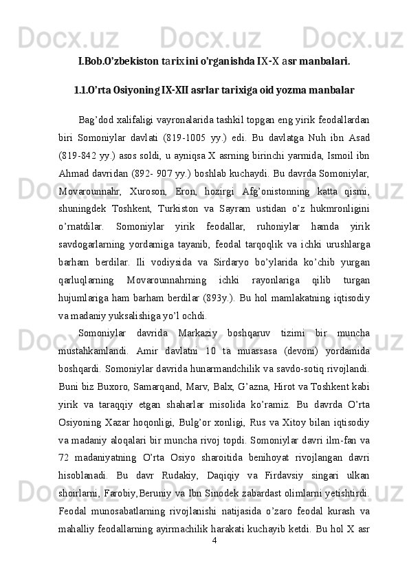 I.Bob. O’zbekiston t ri ini o’rganishda I -   sr manbalari.а х Х Х а
1.1.O’rta Osiyoning IX-XII asrlar tarixiga oid yozma manbalar
Bag’dod xalifaligi vayronalarida tashkil topgan eng yirik feodallardan
biri   Somoniylar   davlati   (819-1005   yy.)   edi.   Bu   davlatga   Nuh   ibn   Asad
(819-842 yy.) asos soldi, u ayniqsa X asrning birinchi yarmida, Ismoil ibn
Ahmad davridan (892- 907 yy.) boshlab kuchaydi. Bu davrda Somoniylar,
Movarounnahr,   Xuroson,   Eron,   hozirgi   Afg’onistonning   katta   qismi,
shuningdek   Toshkent,   Turkiston   va   Sayram   ustidan   o’z   hukmronligini
o’rnatdilar.   Somoniylar   yirik   feodallar,   ruhoniylar   hamda   yirik
savdogarlarning   yordamiga   tayanib,   feodal   tarqoqlik   va   ichki   urushlarga
barham   berdilar.   Ili   vodiysida   va   Sirdaryo   bo’ylarida   ko’chib   yurgan
qarluqlarning   Movarounnahrning   ichki   rayonlariga   qilib   turgan
hujumlariga ham barham berdilar (893y.). Bu hol mamlakatning iqtisodiy
va madaniy yuksalishiga yo’l ochdi. 
Somoniylar   davrida   Markaziy   boshqaruv   tizimi   bir   muncha
mustahkamlandi.   Amir   davlatni   10   ta   muassasa   (devoni)   yordamida
boshqardi. Somoniylar davrida hunarmandchilik va savdo-sotiq rivojlandi.
Buni biz Buxoro, Samarqand, Marv, Balx, G’azna, Hirot va Toshkent kabi
yirik   va   taraqqiy   etgan   shaharlar   misolida   ko’ramiz.   Bu   davrda   O’rta
Osiyoning Xazar hoqonligi, Bulg’or xonligi, Rus va Xitoy bilan iqtisodiy
va madaniy aloqalari bir muncha rivoj topdi. Somoniylar davri ilm-fan va
72   madaniyatning   O’rta   Osiyo   sharoitida   benihoyat   rivojlangan   davri
hisoblanadi.   Bu   davr   Rudakiy,   Daqiqiy   va   Firdavsiy   singari   ulkan
shoirlarni, Farobiy,Beruniy va Ibn Sinodek zabardast olimlarni yetishtirdi.
Feodal   munosabatlarning   rivojlanishi   natijasida   o’zaro   feodal   kurash   va
mahalliy feodallarning ayirmachilik harakati kuchayib ketdi. Bu hol X asr
4 