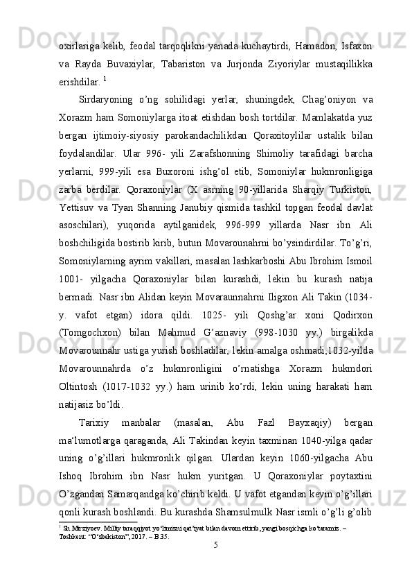 oxirlariga kelib, feodal tarqoqlikni yanada kuchaytirdi, Hamadon, Isfaxon
va   Rayda   Buvaxiylar,   Tabariston   va   Jurjonda   Ziyoriylar   mustaqillikka
erishdilar.  1
Sirdaryoning   o’ng   sohilidagi   yerlar,   shuningdek,   Chag’oniyon   va
Xorazm ham Somoniylarga itoat etishdan bosh tortdilar. Mamlakatda yuz
bergan   ijtimoiy-siyosiy   parokandachilikdan   Qoraxitoylilar   ustalik   bilan
foydalandilar.   Ular   996-   yili   Zarafshonning   Shimoliy   tarafidagi   barcha
yerlarni,   999-yili   esa   Buxoroni   ishg’ol   etib,   Somoniylar   hukmronligiga
zarba   berdilar.   Qoraxoniylar   (X   asrning   90-yillarida   Sharqiy   Turkiston,
Yettisuv   va   Tyan   Shanning   Janubiy   qismida   tashkil   topgan   feodal   davlat
asoschilari),   yuqorida   aytilganidek,   996-999   yillarda   Nasr   ibn   Ali
boshchiligida bostirib kirib, butun Movarounahrni bo’ysindirdilar. To’g’ri,
Somoniylarning ayrim vakillari, masalan lashkarboshi Abu Ibrohim Ismoil
1001-   yilgacha   Qoraxoniylar   bilan   kurashdi,   lekin   bu   kurash   natija
bermadi. Nasr ibn Alidan keyin Movaraunnahrni Iligxon Ali Takin (1034-
y.   vafot   etgan)   idora   qildi.   1025-   yili   Qoshg’ar   xoni   Qodirxon
(Tomgochxon)   bilan   Mahmud   G’aznaviy   (998-1030   yy.)   birgalikda
Movarounnahr ustiga yurish boshladilar, lekin amalga oshmadi,1032-yilda
Movarounnahrda   o’z   hukmronligini   o’rnatishga   Xorazm   hukmdori
Oltintosh   (1017-1032   yy.)   ham   urinib   ko’rdi,   lekin   uning   harakati   ham
natijasiz bo’ldi. 
Tarixiy   manbalar   (masalan,   Abu   Fazl   Bayxaqiy)   bergan
ma‘lumotlarga qaraganda, Ali Takindan keyin taxminan 1040-yilga qadar
uning   o’g’illari   hukmronlik   qilgan.   Ulardan   keyin   1060-yilgacha   Abu
Ishoq   Ibrohim   ibn   Nasr   hukm   yuritgan.   U   Qoraxoniylar   poytaxtini
O’zgandan Samarqandga ko’chirib keldi. U vafot etgandan keyin o’g’illari
qonli kurash boshlandi. Bu kurashda Shamsulmulk Nasr ismli o’g’li g’olib
1
  Sh.Mirziyoev. Milliy taraqqiyot yo‘limizni qat’iyat bilan davom ettirib, yangi bosqichga ko‘taramiz. – 
Toshkent: “O‘zbekiston”, 2017. – B.35.
5 